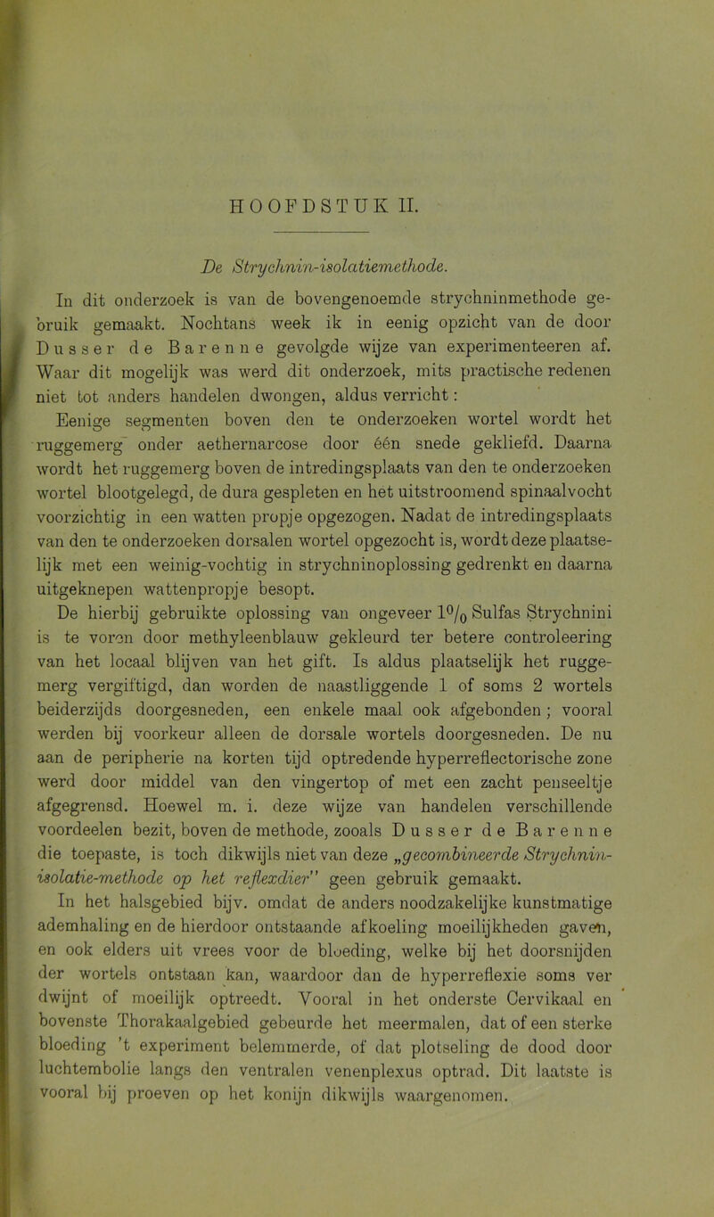 De Siryehnin-isolatiemethode. In dit onderzoek is van de bovengenoemde strychninmethode ge- bruik gemaakt. Nochtans week ik in eenig opzicht van de door Dusser de Baren ne gevolgde wijze van experimenteeren af. Waar dit mogelijk was werd dit onderzoek, mits practische redenen niet tot anders handelen dwongen, aldus verricht: Eenige segmenten boven den te onderzoeken wortel wordt het ruggemerg onder aethernarcose door één snede gekliefd. Daarna wordt het ruggemerg boven de intredingsplaats van den te onderzoeken wortel blootgelegd, de dura gespleten en het uitstroomend spinaalvocht voorzichtig in een watten propje opgezogen. Nadat de intredingsplaats van den te onderzoeken dorsalen wortel opgezocht is, wordt deze plaatse- lijk met een weinig-vochtig in strychninoplossing gedrenkt en daarna uitgeknepen wattenpropje besopt. De hierbij gebruikte oplossing van ongeveer 1 °/0 Sulfas Strychnini is te voren door methyleenblauw gekleurd ter betere controleering van het locaal blijven van het gift. Is aldus plaatselijk het rugge- merg vergiftigd, dan worden de naastliggende 1 of soms 2 wortels beiderzijds doorgesneden, een enkele maal ook afgebonden ; vooral werden bij voorkeur alleen de dorsale wortels doorgesneden. De nu aan de peripherie na korten tijd optredende hyperreflectorische zone werd door middel van den vingertop of met een zacht penseeltje afgegrensd. Hoewel m. i. deze wijze van handelen verschillende voordeelen bezit, boven de methode, zooals Dusser de Bar enne die toepaste, is toch dikwijls niet van deze „gecombineerde Strychnin- isolatie-methode op het reflexdier” geen gebruik gemaakt. In het halsgebied bijv. omdat de anders noodzakelijke kunstmatige ademhaling en de hierdoor ontstaande afkoeling moeilijkheden gaven, en ook elders uit vrees voor de bloeding, welke bij het doorsnijden der wortels ontstaan kan, waardoor dan de hyperreflexie soms ver dwijnt of moeilijk optreedt. Vooral in het onderste Cervikaal en bovenste Thorakaalgebied gebeurde het meermalen, dat of een sterke bloeding ’t experiment belemmerde, of dat plotseling de dood door luchtembolie langs den ventralen venenplexus optrad. Dit laatste is vooral bij proeven op het konijn dikwijls waargenomen.