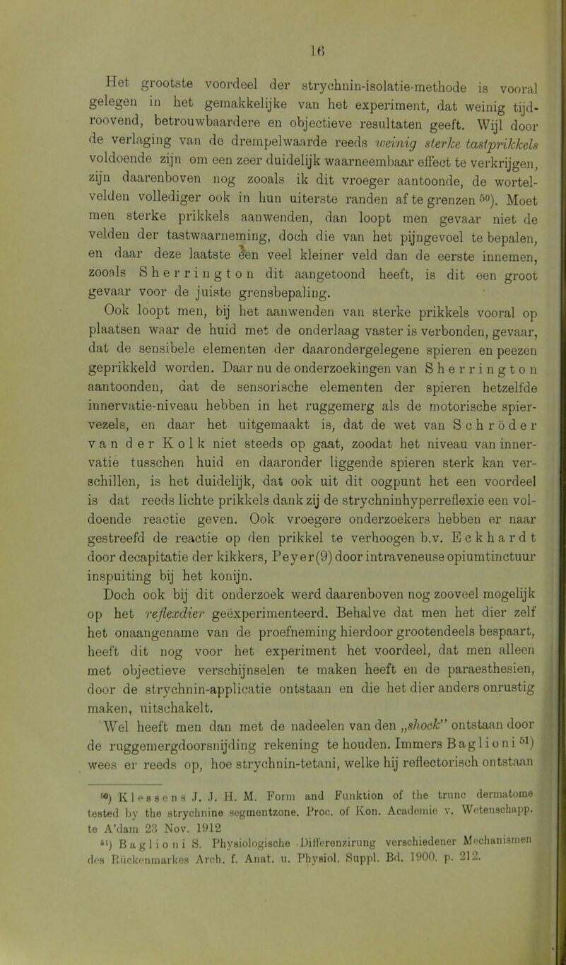 Het grootste voordeel der strychnin-isolatie-methode is vooral gelegen in het gemakkelijke van het experiment, dat weinig tijd- roovend, betrouwbaardere en objectieve resultaten geeft. Wijl dooi- de verlaging van de drempelwaarde reeds weinig sterke tastprikkels voldoende zijn om een zeer duidelijk waarneembaar effect te verkrijgen, zijn daarenboven nog zooals ik dit vroeger aantoonde, de wortel- velden vollediger ook in hun uiterste randen af te grenzen 5o). Moet men sterke prikkels aanwenden, dan loopt men gevaar niet de velden der tastwaarneming, doch die van het pijngevoel te bepalen, en daar deze laatste e'en veel kleiner veld dan de eerste innemen, zooals Sherrington dit aangetoond heeft, is dit een groot gevaar voor de juiste grensbepaling. Ook loopt men, bij het aanwenden van sterke prikkels vooral op plaatsen waar de huid met de onderlaag vaster is verbonden, gevaar, dat de sensibele elementen der daarondergelegene spieren en peezen geprikkeld worden. Daar nu de onderzoekingen van Sherrington aantoonden, dat de sensorische elementen der spieren hetzelfde innervatie-niveau hebben in het ruggemerg als de motorische spier- vezels, en daar het uitgemaakt is, dat de wet van Schröder van der Kolk niet steeds op gaat, zoodat het niveau van inner- vatie tusschen huid en daaronder liggende spieren sterk kan ver- schillen, is het duidelijk, dat ook uit dit oogpunt het een voordeel is dat reeds lichte prikkels dank zij de strychninhyperreflexie een vol- doende reactie geven. Ook vroegere onderzoekers hebben er naar gestreefd de reactie op den prikkel te verhoogen b.v. Eckhardt door decapitatie der kikkers, Peyer(9) door intraveneuse opiumtinctuur inspuiting bij het konijn. Doch ook bij dit onderzoek werd daarenboven nog zooveel mogelijk op het reflexdier geëxperimenteerd. Behalve dat men het dier zelf het onaangename van de proefneming hierdoor grootendeels bespaart, heeft dit nog voor het experiment het voordeel, dat men alleen met objectieve verschijnselen te maken heeft en de paraesthesien, door de strychnin-applicatie ontstaan en die het dier anders onrustig maken, uitschakelt. Wel heeft men dan met de nadeelen van den „shock” ontstaan dooi- de ruggemergdoorsnijding rekening te houden. Immers Baglioni'’B wees er reeds op, hoe strychnin-tetani, welke hij reflectorisch ontstaan 60) Klassen s J. J. H. M. Form and Funktion of the trunc dermatome teated by the strychnine segmentzone. Proc. of Kon. Academie v. Wetenschapp. te A’dam 23 Nov. 1912 61) Baglioni fS. Physiologische Uifferenzirung verschiedener Mechanismen des Rückenmarkes Arch. f. Anat. u. Physiol. Suppl. Bd. 1900. p. 212.