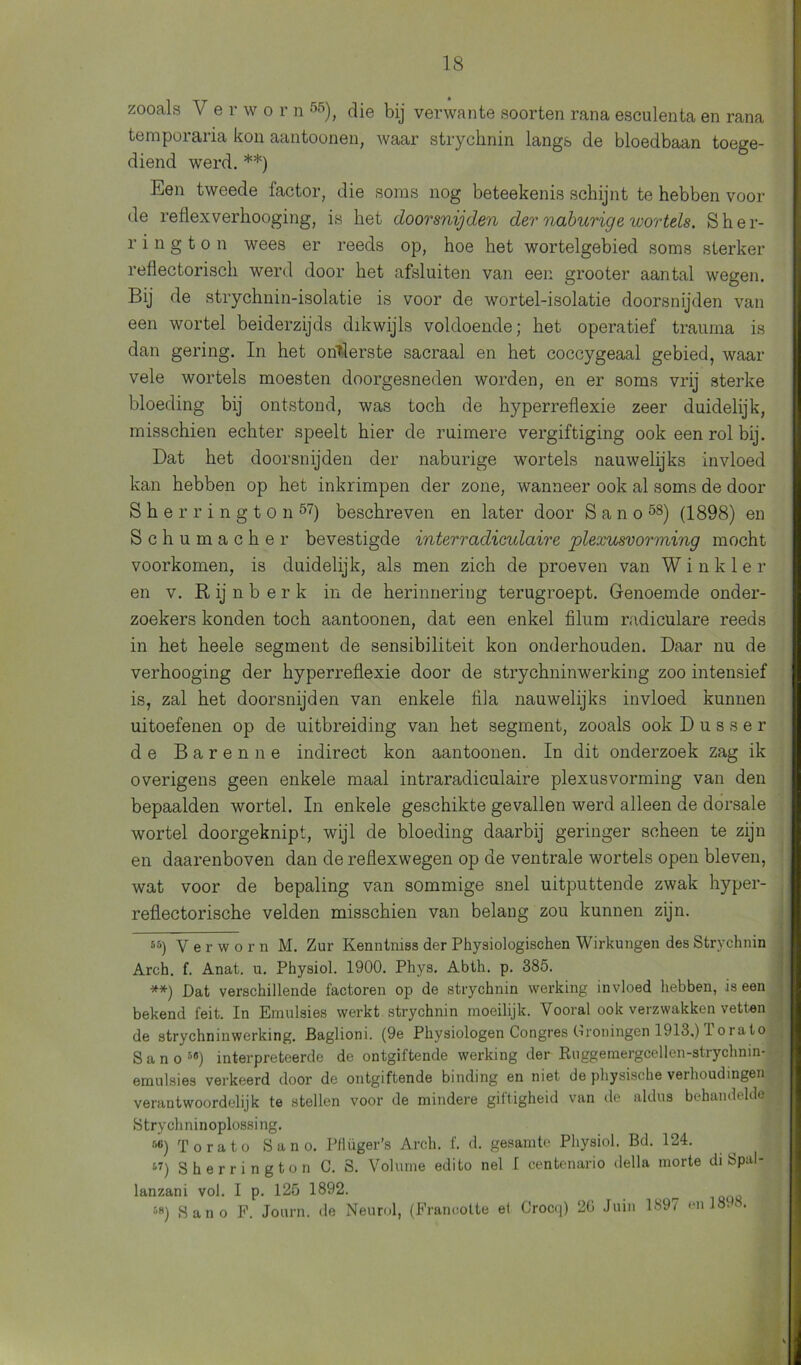 zooals V erwo r n 55), die bij verwante soorten rana esculenta en rana temporaria kon aantoonen, waar strycknin langs de bloedbaan toege- diend werd. * **) Een tweede factor, die soms nog beteekenis schijnt te hebben voor de reflexverhooging, is het doorsnijden der naburige wortels. Sher- rington wees er reeds op, hoe het wortelgebied soms sterker reflectorisch werd door het afsluiten van een grooter aantal wegen. Bij de strychnin-isolatie is voor de wortel-isolatie doorsnijden van een wortel beiderzijds dikwijls voldoende; het operatief trauma is dan gering. In het ondierste sacraal en het coccygeaal gebied, waar vele wortels moesten doorgesneden worden, en er soms vrij sterke bloeding bij ontstond, was toch de hyperreflexie zeer duidelijk, misschien echter speelt hier de ruimere vergiftiging ook een rol bij. Dat het doorsnijden der naburige wortels nauwelijks invloed kan hebben op het inkrimpen der zone, wanneer ook al soms de door S h e r r i n g t o n 57) beschreven en later door Sano58) (1898) en Schumacher bevestigde interradiculaire plexusvorviing mocht voorkomen, is duidelijk, als men zich de proeven van W i n k 1 e r en v. R ij nber k in de herinnering terugroept. Genoemde onder- zoekers konden toch aantoonen, dat een enkel filum radiculare reeds in het heele segment de sensibiliteit kon onderhouden. Daar nu de verhooging der hyperreflexie door de strychninwerking zoo intensief is, zal het doorsnijden van enkele lila nauwelijks invloed kunnen uitoefenen op de uitbreiding van het segment, zooals ook D u s s e r de Baren ne indirect kon aantoonen. In dit onderzoek zag ik overigens geen enkele maal intraradiculaire plexusvorming van den bepaalden wortel. In enkele geschikte gevallen werd alleen de dorsale wortel doorgeknipt, wijl de bloeding daarbij geringer scheen te zijn en daarenboven dan de reflexwegen op de ventrale wortels open bleven, wat voor de bepaling van sommige snel uitputtende zwak hyper- reflectorische velden misschien van belang zou kunnen zijn. 55) Yerworn M. Zur Kenntniss der Physiologischen Wirkungen des Strychnin Arch. f. Anat. u. Physiol. 1900. Phys. Abth. p. 385. **) Dat verschillende factoren op de strychnin werking invloed hebben, is een bekend feit. In Emulsies werkt strychnin moeilijk. Vooral ook verzwakken vetten de strychninwerking. Baglioni. (9e Physiologen Congres Oroningen 1913.) 1 o rat o Sano5®) interpreteerde de ontgiftende werking der Ruggemergcellen-strychnin- emulsies verkeerd door de ontgiftende binding en niet de physische vei houdingen verantwoordelijk te stellen voor de mindere giftigheid van de aldus behandelde Strychninoplossing. r'«) T o rato Sano. Pflüger’s Arch. f. d. gesamte Physiol. Bd. 124. 57) Sherrington C. 8. Volume edito nel I centenario della morte di bpal- lanzani vol. I p. 125 1892. ^ 5») Sano F. Journ. de Neurol, (Francotte et Crocq) 2G Juin 1897 en 1898.