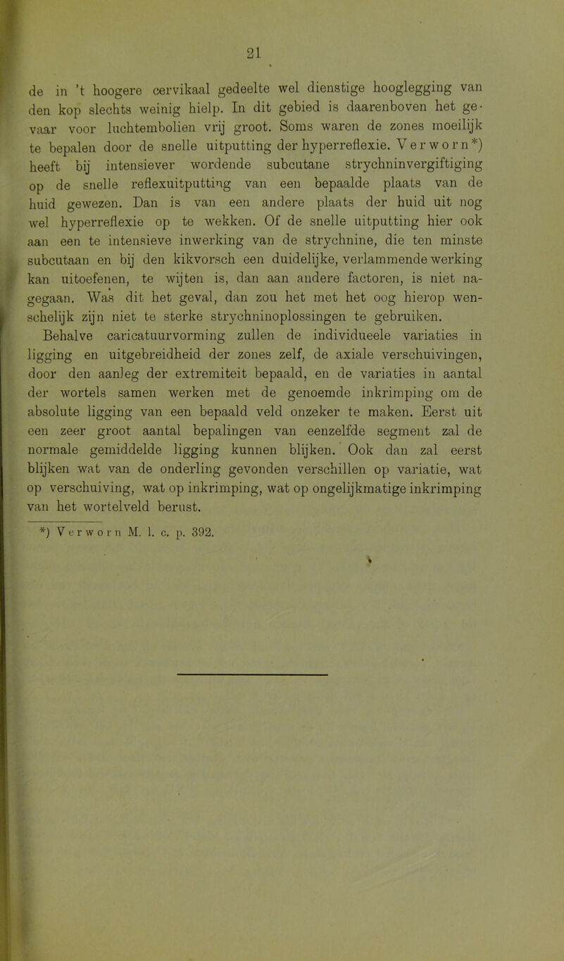 de in ’t hoogere cervikaal gedeelte wel dienstige hooglegging van den kop slechts weinig hielp. In dit gebied is daarenboven het ge- vaar voor luchtembolien vrij groot. Soms waren de zones moeilijk te bepalen door de snelle uitputting der hyperreflexie. Verworn*) heeft bij intensiever wordende subcutane strychninvergiftiging op de snelle reflexuitputting van een bepaalde plaats van de huid gewezen. Dan is van een andere plaats der huid uit nog wel hyperreflexie op te wekken. Of de snelle uitputting hier ook aan een te intensieve inwerking van de strychnine, die ten minste subcutaan en bij den kikvorsch een duidelijke, verlammende werking kan uitoefenen, te wijten is, dan aan andere factoren, is niet na- gegaan. Was dit het geval, dan zou het met het oog hierop wen- schelijk zijn niet te sterke strychninoplossingen te gebruiken. Behalve caricatuurvorming zullen de individueele variaties in ligging en uitgebreidheid der zones zelf, de axiale verschuivingen, door den aanleg der extremiteit bepaald, en de variaties in aantal der wortels samen werken met de genoemde inkrimping om de absolute ligging van een bepaald veld onzeker te maken. Eerst uit een zeer groot aantal bepalingen van eenzelfde segment zal de normale gemiddelde ligging kunnen blijken. Ook dan zal eerst blijken wat van de onderling gevonden verschillen op variatie, wat op verschuiving, wat op inkrimping, wat op ongelijkmatige inkrimping van het wortelveld berust. *) Y e r w o r n M. 1. c. p. 392.