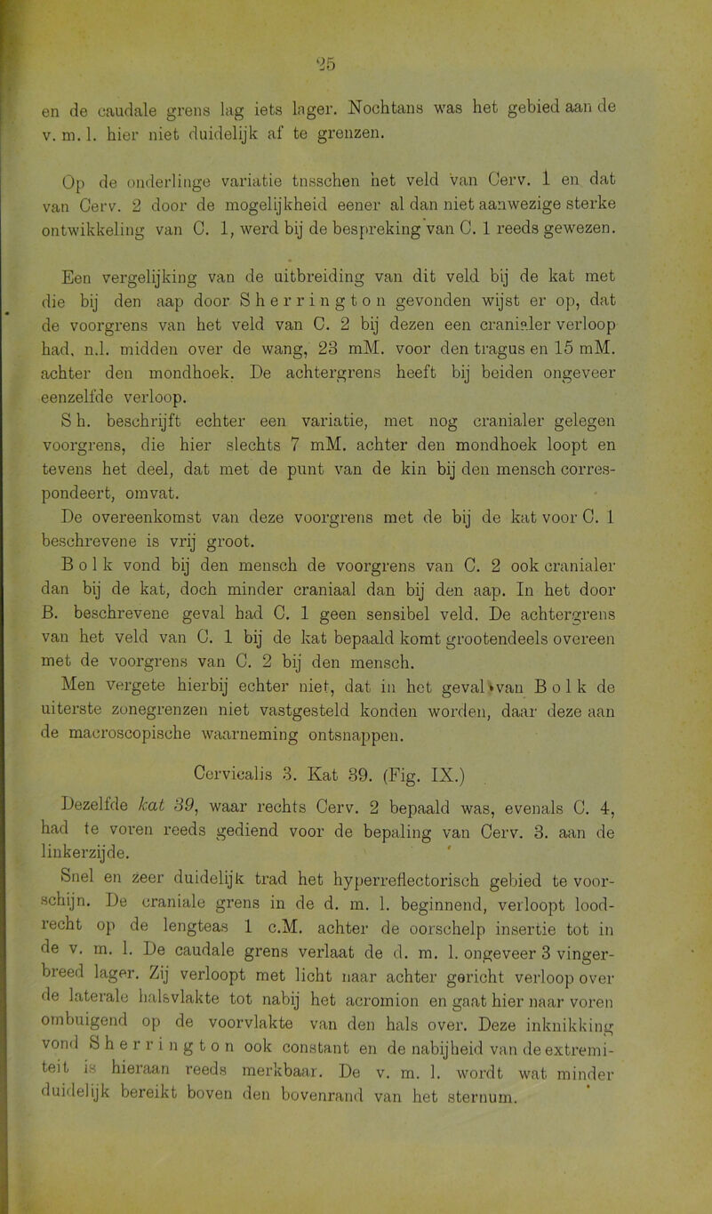 en de caudale grens lag iets lager. Nochtans was het gebied aan de v. m. 1. hier niet duidelijk af te grenzen. Op de onderlinge variatie tnsschen het veld van Cerv. 1 en dat van Cerv. 2 door de mogelijkheid eener al dan niet aanwezige sterke ontwikkeling van C. 1, werd bij de bespreking van C. 1 reeds gewezen. Een vergelijking van de uitbreiding van dit veld bij de kat met die bij den aap door Sherrington gevonden wijst er op, dat de voorgrens van het veld van C. 2 bij dezen een cranialer verloop had, n.1. midden over de wang, 23 mM. voor den tragus en 15 mM. achter den mondhoek. De achtergrens heeft bij beiden ongeveer eenzelfde verloop. S h. beschrijft echter een variatie, met nog cranialer gelegen voorgrens, die hier slechts 7 mM. achter den mondhoek loopt en tevens het deel, dat met de punt van de kin bij den mensch corres- pondeert, omvat. De overeenkomst van deze voorgrens met de bij de kat voor C. 1 beschrevene is vrij groot. Bolk vond bij den mensch de voorgrens van C. 2 ook cranialer dan bij de kat, doch minder craniaal dan bij den aap. In het door B. beschrevene geval had C. 1 geen sensibel veld. De achtergrens van het veld van C. 1 bij de kat bepaald komt grootendeels overeen met de voorgrens van C. 2 bij den mensch. Men vergete hierbij echter niet, dat in het gevaDvan Bolk de uiterste zonegrenzen niet vastgesteld konden worden, daar deze aan de macroscopische waarneming ontsnappen. Corvicalis 3. Kat 89. (Fig. IX.) Dezelfde kat 39, waar rechts Cerv. 2 bepaald was, evenals C. 4, had te voren reeds gediend voor de bepaling van Cerv. 3. aan de linkerzijde. Snel en zeer duidelijk trad het hyperreflectorisch gebied te voor- schijn. De craniale grens in de d. m. 1. beginnend, verloopt lood- recht op de lengteas 1 c.M. achter de oorschelp insertie tot in de v. m. 1. De caudale grens verlaat de d. m. 1. ongeveer 3 vinger- breed lager. Zij verloopt met licht naar achter gericht verloop over de laterale hals vlakte tot nabij het acromion en gaat hier naar voren ombuigend op de voorvlakte van den hals over. Deze inknikking vond Sherrington ook constant en de nabijheid van de extremi- teit is hieraan reeds merkbaar. De v. m. 1. wordt wat minder duidelijk bereikt boven den bovenrand van het sternum.