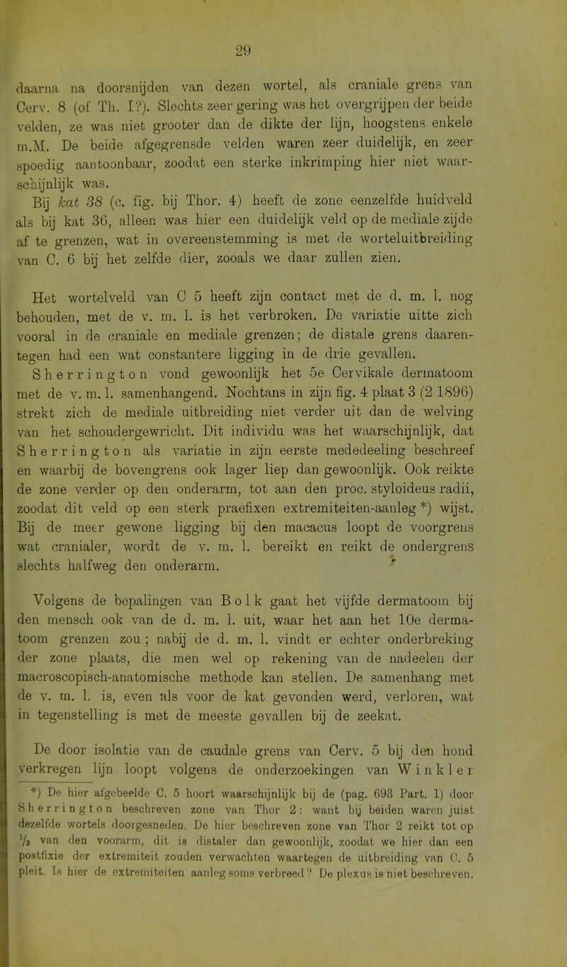 daarna na doorsnijden van dezen wortel, als craniale grens van Cerv. 8 (of Th. I?). Slechts zeer gering was het overgrijpen der beide velden, ze was niet grooter dan de dikte der lijn, hoogstens enkele m.M. De beide afgegrensde velden waren zeer duidelijk, en zeer spoedig aantoonbaar, zoodat een sterke inkrimping hier niet waar- schijnlijk was. Bij kat 38 (c. fig. bij Thor. 4) heeft de zone eenzelfde huidveld als bij kat 36, alleen was hier een duidelijk veld op de mediale zijde af te grenzen, wat in overeenstemming is met de wortel uitbreiding van C. 6 bij het zelfde dier, zooals we daar zullen zien. Het wortelveld van C 5 heeft zijn contact met de d. m. 1. nog behouden, met de v. m. 1. is het verbroken. De variatie uitte zich vooral in de craniale en mediale grenzen; de distale grens daaren- tegen had een wat constantere ligging in de drie gevallen. Sherrington vond gewoonlijk het 5e Cervikale dermatoom met de v. m. 1. samenhangend. Nochtans in zijn fig. 4 plaat 3 (2 1896) strekt zich de mediale uitbreiding niet verder uit dan de welving van het schoudergewricht. Dit individu was het waarschijnlijk, dat Sherrington als variatie in zijn eerste mededeeling beschreef en waarbij de bovengrens ook lager liep dan gewoonlijk. Ook reikte de zone verder op den onderarm, tot aan den proc. styloideus radii, zoodat dit veld op een sterk praefixen extremiteiten-aanleg *) wijst. Bij de meer gewone ligging bij den macacus loopt de voorgrens wat cranialer, wordt de v. m. 1. bereikt en reikt de ondergrens slechts halfweg den onderarm. Volgens de bepalingen van Bolk gaat het vijfde dermatoom bij den mensch ook van de d. m. 1. uit, waar het aan het 10e derma- toom grenzen zou ; nabij de d. m. 1. vindt er echter onderbreking der zone plaats, die men wel op rekening van de nadeelen der macroscopisch-anatomische methode kan stellen. De samenhang met de v. m. 1. is, even nis voor de kat gevonden werd, verloren, wat in tegenstelling is met de meeste gevallen bij de zeekat. De door isolatie van de caudale grens van Cerv. 5 bij den hond verkregen lijn loopt volgens de onderzoekingen van W i n k 1 e r *) De hier ai'gebeelde C. 5 hoort waarschijnlijk bij de (pag. 693 Part. 1) door Sherrington beschreven zone van Thor 2: want bij beiden waren juist dezelfde wortels doorgesneden. De hier beschreven zone van Thor 2 reikt tot op Va van den voorarm, dit is distaler dan gewoonlijk, zoodat we hier dan een postfixie der extremiteit zouden verwachten waartegen de uitbreiding van C. 5 pleit, fs hier de extremiteiten aanleg soms verbreed ? De plexus is niet beschreven.