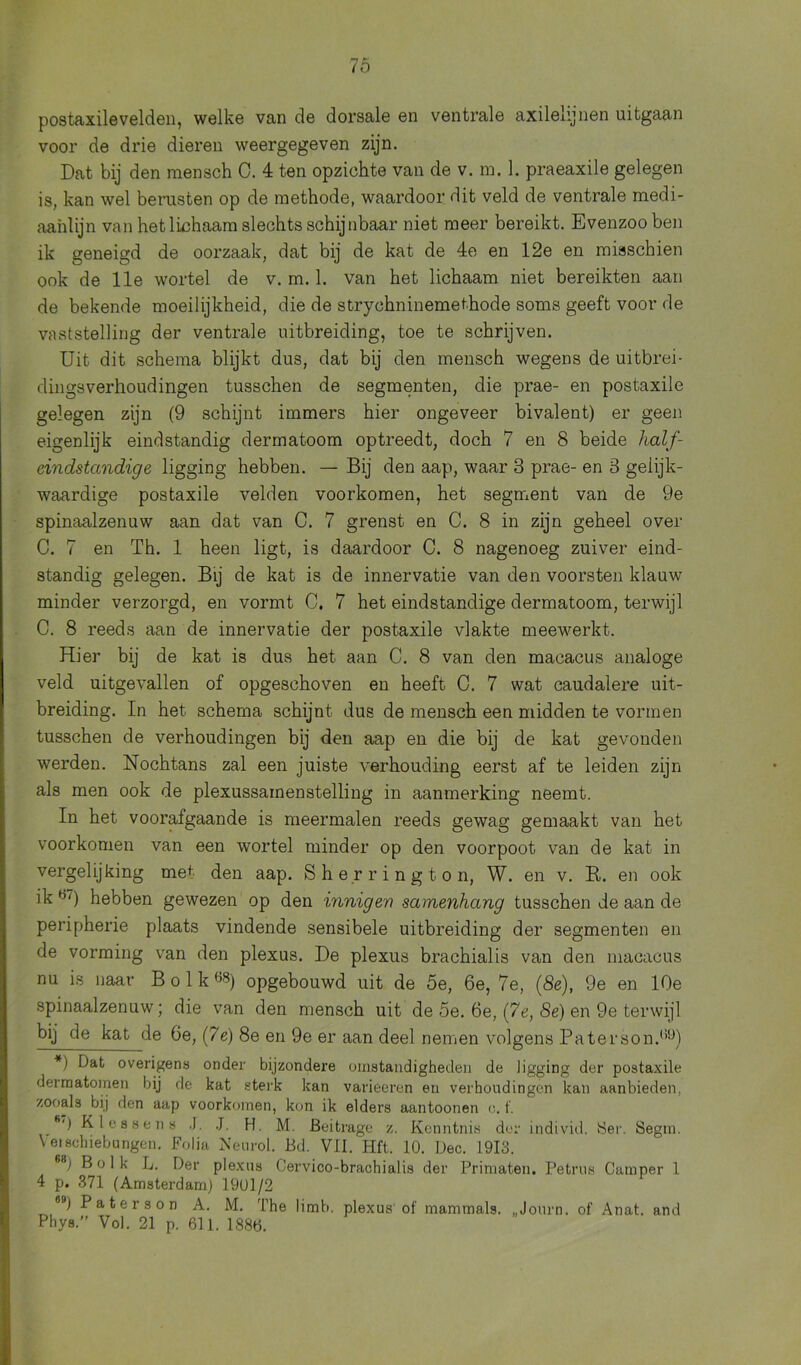 postaxilevelden, welke van de dorsale en ventrale axilehjnen uitgaan voor de drie dieren weergegeven zijn. Dat bij den raensch 0. 4 ten opzichte van de v. m. 1. praeaxile gelegen is, kan wel berusten op de methode, waardoor dit veld de ventrale medi- aahlijn van het lichaam slechts schijnbaar niet meer bereikt. Evenzoo ben ik geneigd de oorzaak, dat bij de kat de 4e en 12e en misschien ook de 11e wortel de v. m. 1. van het lichaam niet bereikten aan de bekende moeilijkheid, die de strychninemethode soms geeft voor de vaststelling der ventrale uitbreiding, toe te schrijven. Uit dit schema blijkt dus, dat bij den mensch wegens de uitbrei- dingsverhoudingen tusschen de segmenten, die prae- en postaxile gelegen zijn (9 schijnt immers hier ongeveer bivalent) er geen eigenlijk eindstandig dermatoom optreedt, doch 7 en 8 beide half- eindstandige ligging hebben. — Bij den aap, waar 3 prae- en 3 gelijk- waardige postaxile velden voorkomen, het segment van de 9e spinaalzenuw aan dat van C. 7 grenst en C. 8 in zijn geheel over C. 7 en Th. 1 heen ligt, is daardoor C. 8 nagenoeg zuiver eind- standig gelegen. Bij de kat is de innervatie van den voorsten klauw minder verzorgd, en vormt C. 7 het eindstandige dermatoom, terwijl C. 8 reeds aan de innervatie der postaxile vlakte meewerkt. Hier bij de kat is dus het aan C. 8 van den macacus analoge veld uitgevallen of opgeschoven en heeft C. 7 wat caudalere uit- breiding. In het schema schijnt dus de mensch een midden te vormen tusschen de verhoudingen bij den aap en die bij de kat gevonden werden. Nochtans zal een juiste verhouding eerst af te leiden zijn als men ook de plexussamenstelling in aanmerking neemt. In het voorafgaande is meermalen reeds gewag gemaakt van het voorkomen van een wortel minder op den voorpoot van de kat in vergelijking me1 den aap. Sher rington, W. en v. R. en ook ik H/) hebben gewezen op den inniger) samenhang tusschen de aan de peripherie plaats vindende sensibele uitbreiding der segmenten en de vorming van den plexus. De plexus brachialis van den macacus nu is naar Bolk08) opgebouwd uit de 5e, 6e, 7e, (8e), 9e en 10e spinaalzenuw; die van den mensch uit de 5e. 6e, (7e, 8e) en 9e terwijl bij de kat de 6e, (7e) 8e en 9e er aan deel nemen volgens Paterson.1’9) *) Dat overigens onder bijzondere omstandigheden de ligging der postaxile derm atomen bij de kat sterk kan varieeren en verhoudingen kan aanbieden, zooals bij den aap voorkomen, kon ik elders aantoonen o. f. fi') KI essen s .1. J. H. M. Beitrage z. Kenntnis der individ. 8er. Segm. Veischiebungen. Folia Neurol. Bd. VII. Hft. 10. Dec. L9I3. B1b Bolk L. Der plexus Cervico-brachialis der Primaten. Petrus Camper 1 4 p. 371 (Amsterdam) 1901/2 8Ö) Pater son A. M. The limb. plexus of mammals. „Journ. of Anat. and Phys.” Vol. 21 p. 611. 1886.