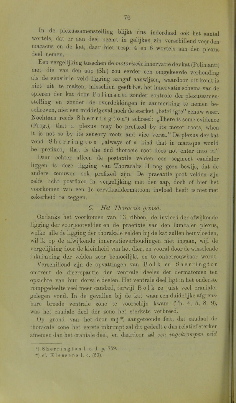 In de plexussamenstelling blijkt dus inderdaad ook het aantal wortels, dat er aan deel neemt in gelijken zin verschillend voorden macacus en de kat, daar hier resp. 4 en 6 wortels aan den plexus deel nemen. Een vergelijking tusschen de motorische innervatie der kat (Polimanti) met die van den aap (Sh.) zou eerder een omgekeerde verhouding als de sensibile veld ligging aangaf aanwijzen, waardoor dit komt is met uit te maken, misschien geeft b.v. het innervatie schema van de spieien dei kat door Polimanti zonder controle der plexussamen- stelüng en zonder de overdekkingen in aanmerking te nemen be- schreven, niet een middelgeval noch de sterkst „beteiligte” zenuw weer. Nochtans reeds Sherringto n*) schreef: „There is some evidence (Erog.), that a plexus may be pretixed by its motor roots, when it is not so by its sensory roots and vice versa.” De plexus der kat vond Sherrington „always of a kind that in macaque would be pretixed, that is the 2nd thorocic root does not enter into it.” Daar echter alleen de postaxile velden een segment caudaler liggen is deze ligging van Thoracalis II nog geen bewijs, dat de andere zenuwen ook pretixed zijn. De praeaxile poot velden zijn zelts licht postiixed in vergelijking met den aap, doch of hier het voorkomen van een le cervikaaldermatoom invloed heeft is niet met zekerheid te zeggen. C. Het Thoracale gebied. Ondanks het voorkomen van 13 ribben, de invloed der afwijkende ligging der voorpootvelden en de praefixie van den iumbalen plexus, welke alle de ligging der thorakale velden bij de kat zullen beinvloeden, wil ik op de afwijkende innervatieverhoudingen niet ingaan, wijl de vergelijking door de kleinheid van het dier, en vooral door de wisselende inkrimping der velden zeer bemoeilijkt en te onbetrouwbaar wordt. Verschillend zijn de opvattingen van Bolk en Sherrington omtrent de discrepantie der ventrale deelen der dermatomen ten opzichte van hun dorsale deelen. Het ventrale deel ligt in het onderste rompgedeelte veel meer caudaal, terwijl Bolk ze juist veel cranialer gelegen vond. In de gevallen bij de kat waar een duidelijke afgrens- bare breede ventrale zone te voorschijn kwam (Th. 4, 5, 8, 9), was het caudale deel der zone het sterkste verbreed. Op grond van het door mij *) aangetoonde feit, dat caudaal de thoracale zone het eerste inkrimpt zal dit gedeelt e dus relatief sterker afnemen dan het craniale deel, en daardoor zal een ingekvovipen veld *) Sherrington 1. c. I. p. 759. *) cl'. K I e b 8 e n 8 1. c. (50).