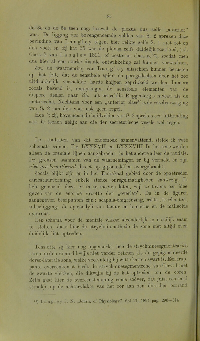 de 3e en de 5e teen nog, hoewel de plexus dus zelfs „anterior” was. De ligging der bovengenoemde velden van S. 2 spreken deze bevinding van L a n g 1 e y tegen, hier reikte zelfs S. 1 niet tot op den voet, en bij kat 65 was de plexus zelfs duidelijk postfixed, (n.1. Ülass 2 van Langley 1891, of posterior class a. 72|, zoodat men dus hier al een sterke distale ontwikkeling zal kunnen verwachten. Zou de waarneming van Langley misschien kunnen berusten op het leit, dat de sensibele spier- en peesgedeelten door het zoo uitdrukkelijk vermeldde harde knijpen geprikkeld werden. Immers zooals bekend is, ontspringen de sensibele elementen van de diepere deelen naar Sh. uit eenzelfde Ruggemerg’s niveau als de motorische. Nochtans voor een „anterior class” is de vezelverzorging van S. 2 aan den voet ook geen regel. Hoe ’t zij, bovenstaande huidvelden van S. 2 spreken een uitbreiding aan de teenen gelijk aan die der secretorische vezels wel tegen. De resultaten van dit onderzoek samenvattend, stelde ik twee schemata samen. Fig LXXXVHI en LXXXVIII In het eene werden alleen de crapiale lijnen aangebracht, in het andere alleen de caudale. De grenzen stammen van de waarnemingen er bij vermeld en zijn niet geschematiseerd direct op gipsmodellen overgebracht. Zooals blijkt zijn er in het Thorakaal gebied door de opgetreden caricatuurvorming enkele sterke onregelmatigheden aanwezig. Ik heb gemeend deze er in te moeten laten, wijl ze tevens een idee geven van de enorme grootte der „overlap”. De in de hguren aangegeven beenpunten zijn : scapula-omgrenzing, crista-, trochanter-, tuberligging, de epicondyli van femur en humerus en de malleolus externus. Een schema voor de mediale vlakte afzonderlijk is moeilijk saam te stellen, daar hier de strychninmethode de zone niet altijd even duidelijk liet optreden. Tenslotte zij hier nog opgemerkt, hoe de strychninesegmentcariea turen op den romp dikwijls niet verder reikten als de gepigmenteerde dorso-laterale zone, welke veelvuldig bij witte katten zwart is. Een frap- pante overeenkomst biedt de strychninesegmentzone van Cerv. 1 met de zwarte vlekken, die dikwijls bij de kat optreden om de ooren. Zelfs gaat hier de overeenstemming soms zóóver, dat juist een smal strookje op de achtervlakte van het oor aan den dorsalen oorrand
