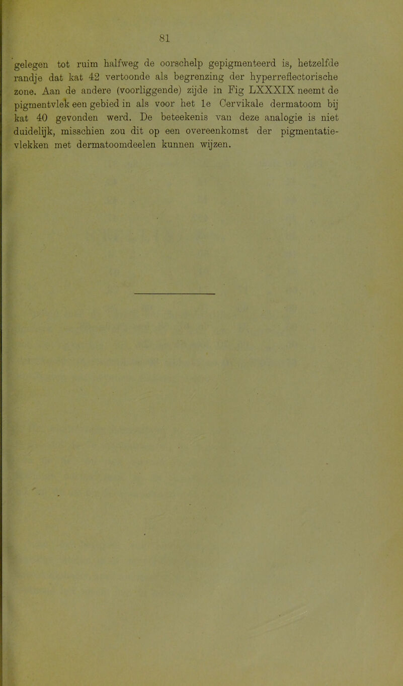 gelegen tot ruim halfweg de oorschelp gepigmenteerd is, hetzelfde randje dat kat 42 vertoonde als begrenzing der hyperreflectorische zone. Aan de andere (voorliggende) zijde in Fig LXXXIX neemt de pigmentvlek een gebied in als voor het le Cervikale dermatoom bij kat 40 gevonden werd. De beteekenis van deze analogie is niet duidelijk, misschien zou dit op een overeenkomst der pigmentatie- vlekken met dermatoomdeelen kunnen wijzen.