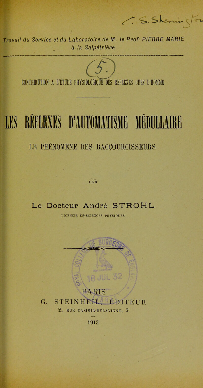 <>.sk Travail du Service et du Laboratoire de M. le Profr PIERRE MARIE à la Salpétrière CONTRIBUTION A L’ÉTUDE PHYSIOLOGIQUE DES RÉFLEXES CHEZ L'HOMME LE PHÉNOMÈNE DES RACCOURCISSEURS PAR Le Docteur André STROHL LICENCIÉ ÈS-SCIEXCES PHYSIQUES G. PARIS STEINHEIL, ÉDITEUR 2, RUE CASIMIR-DE LA VIGNE, 2 1913