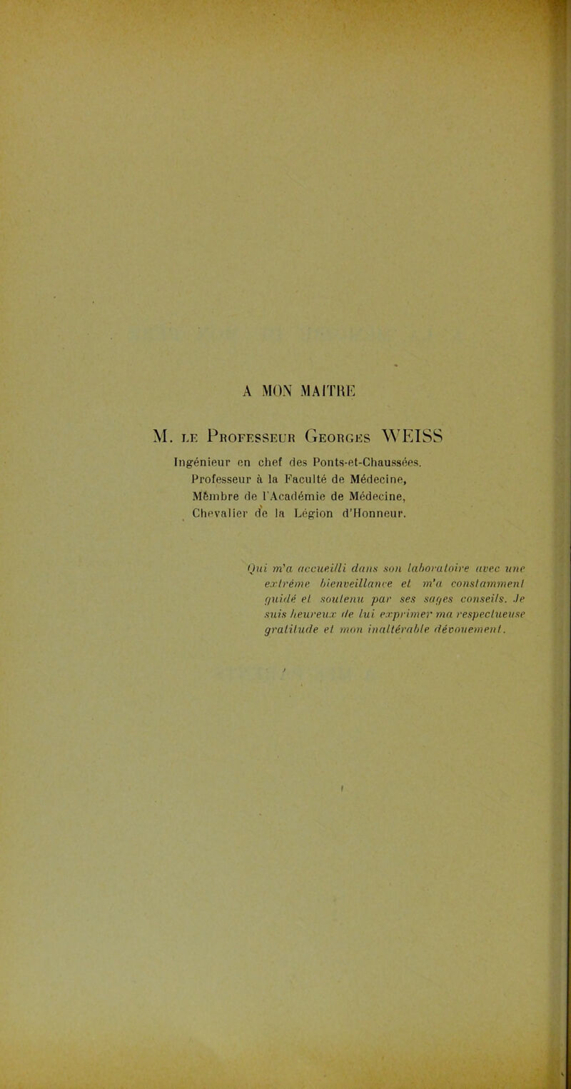 A MON MAITRE M. le Professeur Georges WEISS Ingénieur en chef des Ponts-et-Chaussées. Professeur à la Faculté de Médecine, Mémbre de F Académie de Médecine, Chevalier de la Légion d’Honneur. Qui m'a accueilli clans son laboratoire avec une extrême bienveillance et m’a constamment guidé et soutenu par ses saqes conseils, -le suis heureux de lui exprimer ma respectueuse gratitude et mon inaltérable dévouement. i