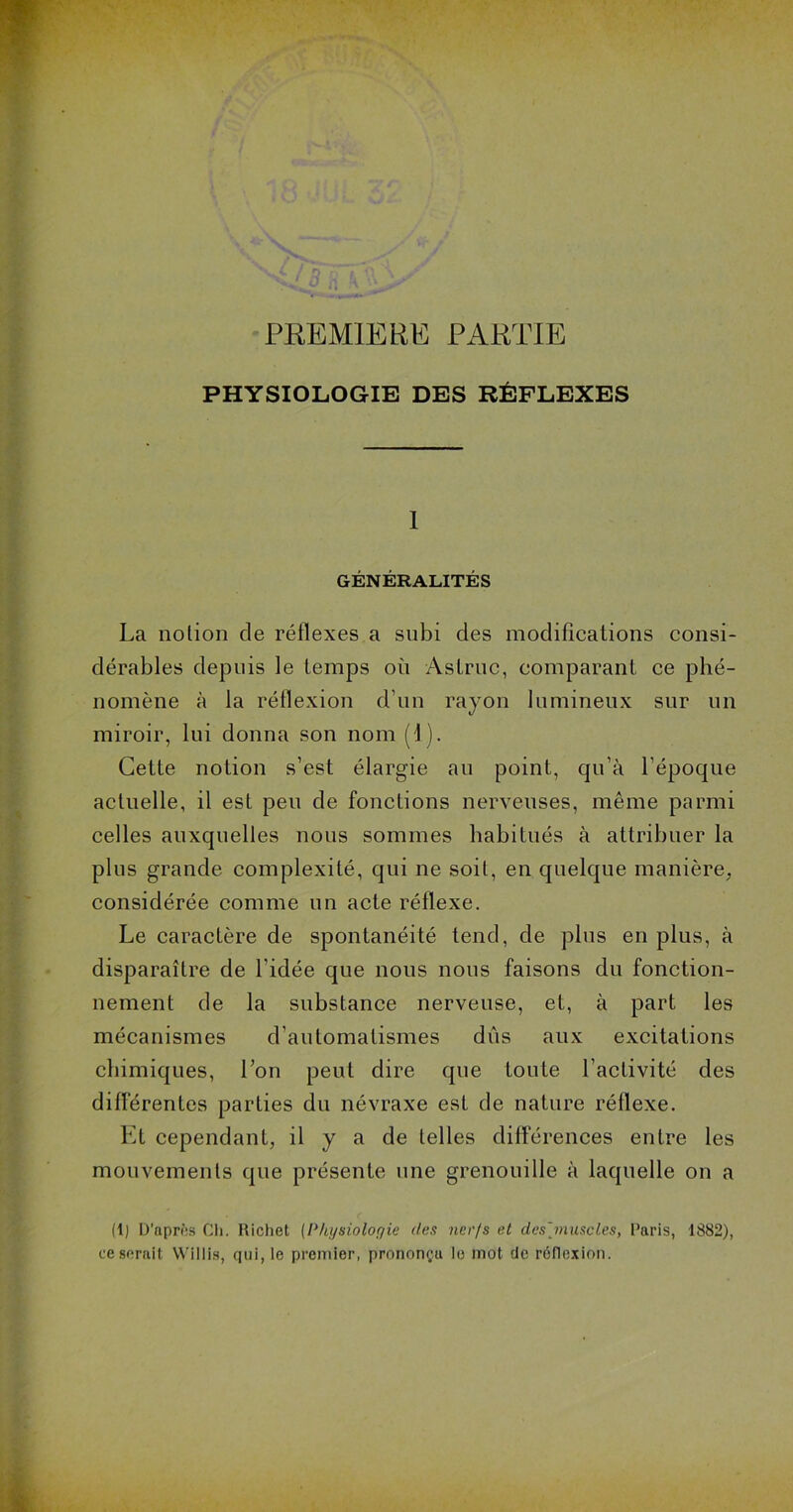 PREMIERE PARTIE PHYSIOLOGIE DES RÉFLEXES I GÉNÉRALITÉS La nolion de réflexes a subi des modifications consi- dérables depuis le temps où Aslruc, comparant ce phé- nomène à la réflexion d’un rayon lumineux sur un miroir, lui donna son nom (1). Cette notion s’est élargie au point, qu’à l’époque actuelle, il est peu de fonctions nerveuses, même parmi celles auxquelles nous sommes habitués à attribuer la plus grande complexité, qui ne soit, en quelque manière, considérée comme un acte réflexe. Le caractère de spontanéité tend, de plus en plus, à disparaître de l'idée que nous nous faisons du fonction- nement de la substance nerveuse, et, à part les mécanismes d’automatismes dûs aux excitations chimiques, l’on peut dire que toute l’activité des différentes parties du névraxe est de nature réflexe. Et cependant, il y a de telles différences entre les mouvements que présente une grenouille à laquelle on a (I) D’après Ch. Richet [Pht/sioloyie des 7ier/s et des]muscles, Paris, 1882), ce serait VVillis, qui, le premier, prononça le mot de réflexion.