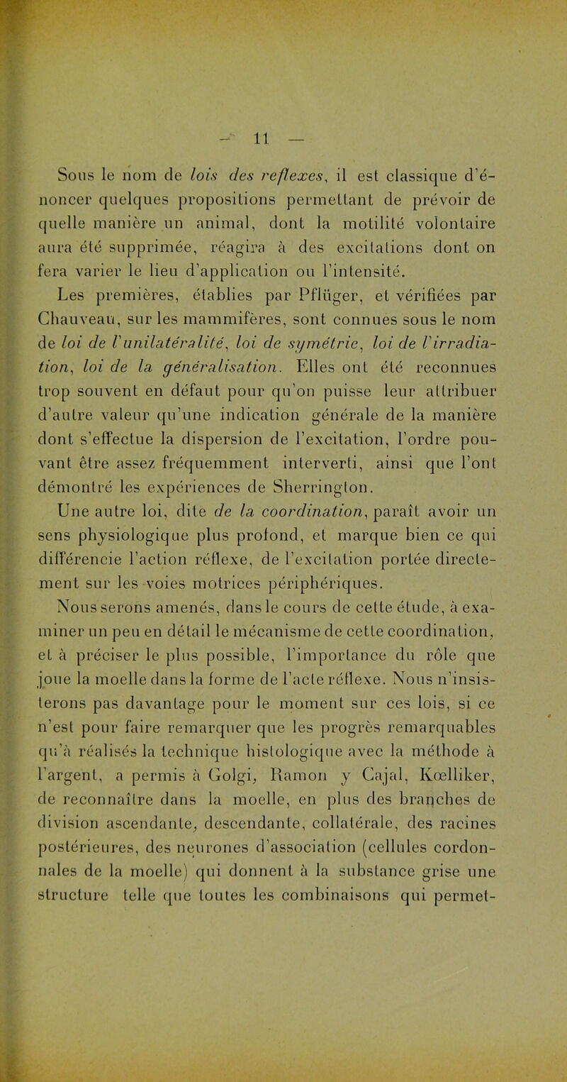 noncer quelques propositions permettant de prévoir de quelle manière un animal, dont la motilité volontaire aura été supprimée, réagira à des excitations dont on fera varier le lieu d’application ou l’intensité. Les premières, établies par Pflüger, et vérifiées par Chauveau, sur les mammifères, sont connues sous le nom de loi de Vunilatéralité, loi de symétrie, loi de Virradia- tion, loi de la généralisation. Elles ont été reconnues trop souvent en défaut pour qu’on puisse leur attribuer d’autre valeur qu’une indication générale de la manière dont s’effectue la dispersion de l’excitation, l’ordre pou- vant être assez fréquemment interverti, ainsi que l’ont démontré les expériences de Sherrington. Une autre loi, dite de la coordination, paraît avoir un sens physiologique plus profond, et marque bien ce qui différencie l’action réflexe, de l’excitation portée directe- ment sur les voies motrices périphériques. Nous serons amenés, dans le cours de celte étude, à exa- miner un peu en détail le mécanisme de cette coordination, et à préciser le plus possible, l’importance du rôle que joue la moelle dans la forme de l’acte réflexe. Nous n’insis- terons pas davantage pour le moment sur ces lois, si ce n’est pour faire remarquer que les progrès remarquables qu’à réalisés la technique histologique avec la méthode à l’argent, a permis à Golgi, Ramori y Cajal, Kœlliker, de reconnaître dans la moelle, en plus des branches de division ascendante, descendante, collatérale, des racines postérieures, des neurones d’association (cellules cordon- nales de la moelle) qui donnent à la substance grise une structure telle que toutes les combinaisons qui permet-