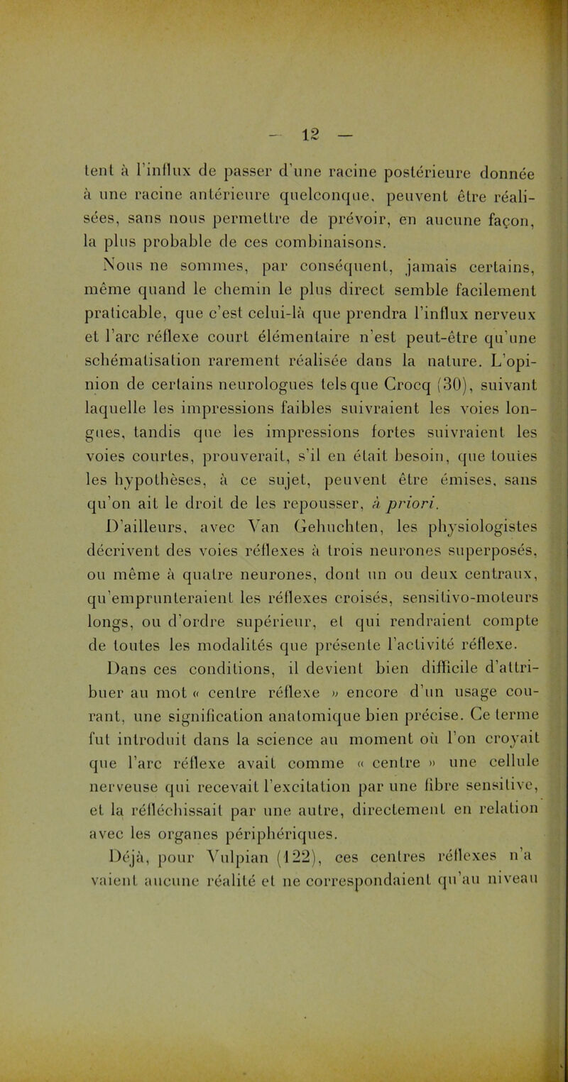 lent à l’influx de passer d'une racine postérieure donnée à une racine antérieure quelconque, peuvent être réali- sées, sans nous permettre de prévoir, en aucune façon, la plus probable de ces combinaisons. Nous ne sommes, par conséquent, jamais certains, même quand le chemin le plus direct semble facilement praticable, que c’est celui-là que prendra l’influx nerveux et l’arc réflexe court élémentaire n’est peut-être qu’une schématisation rarement réalisée dans la nature. L’opi- nion de certains neurologues tels que Crocq (30), suivant laquelle les impressions faibles suivraient les voies lon- gues, tandis que les impressions fortes suivraient les voies courtes, prouverait, s’il en était besoin, que tonies les hypothèses, à ce sujet, peuvent être émises, sans qu’on ait le droit de les repousser, à priori. D’ailleurs, avec Van Gehuchten, les physiologistes décrivent des voies réflexes à trois neurones superposés, ou même à quatre neurones, dont un ou deux centraux, qu’emprunteraient les réflexes croisés, sensilivo-moteurs longs, ou d’ordre supérieur, et qui rendraient compte de toutes les modalités que présente l’activité réflexe. Dans ces conditions, il devient bien difficile d’attri- buer au mot « centre réflexe » encore d’un usage cou- rant, une signification anatomique bien précise. Ce terme fut introduit dans la science au moment où l’on croyait que l’arc réflexe avait comme « centre » une cellule nerveuse qui recevait l'excitation par une libre sensitive, et la réfléchissait par une autre, directement en relation avec les organes périphériques. Déjà, pour Vulpian (122), ces centres réflexes n’a vaient aucune réalité et ne correspondaient qu’au niveau