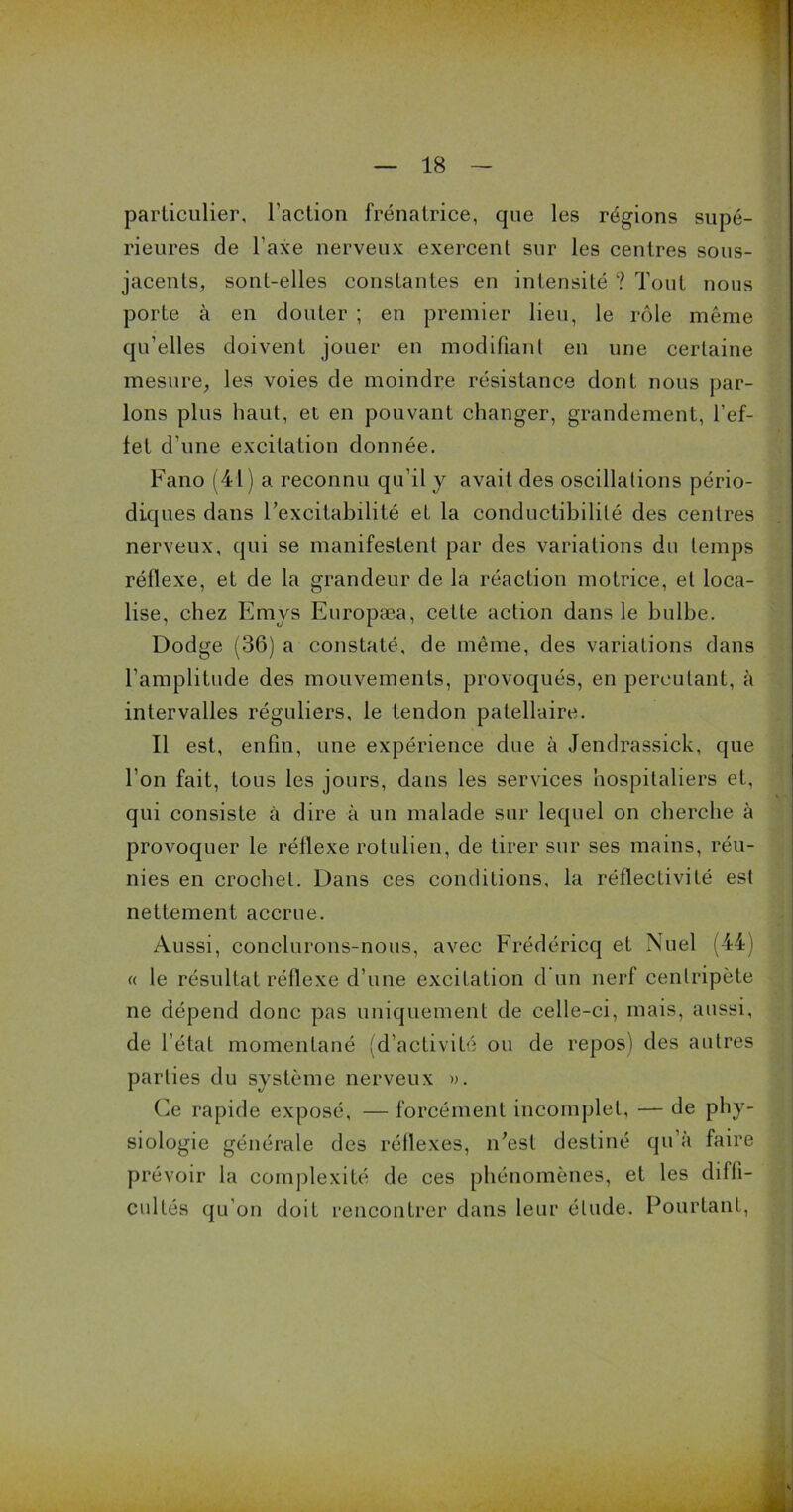 particulier, l’action frénatrice, que les régions supé- rieures de l’axe nerveux exercent sur les centres sous- jacents, sont-elles constantes en intensité ? Tout nous porte à en douter ; en premier lieu, le rôle même qu’elles doivent jouer en modifiant en une certaine mesure, les voies de moindre résistance dont nous par- lons plus haut, et en pouvant changer, grandement, l’ef- fet d’une excitation donnée. Fano (41) a reconnu qu’il y avait des oscillations pério- diques dans l’excitabilité et la conductibilité des centres nerveux, qui se manifestent par des variations du temps réflexe, et de la grandeur de la réaction motrice, et loca- lise, chez Emys Europæa, cette action dans le bulbe. Dodge (36) a constaté, de même, des variations dans l’amplitude des mouvements, provoqués, en percutant, à intervalles réguliers, le tendon patellaire. Il est, enfin, une expérience due à Jendrassick, que l’on fait, tous les jours, dans les services hospitaliers et, qui consiste à dire à un malade sur lequel on cherche à provoquer le réflexe rotulien, de tirer sur ses mains, réu- nies en crochet. Dans ces conditions, la réflectivité est nettement accrue. Aussi, conclurons-nous, avec Frédéricq et Nuel (44) « le résultat réflexe d’une excitation d un nerf centripète ne dépend donc pas uniquement de celle-ci, mais, aussi, de l’état momentané (d’activité ou de repos) des autres parties du système nerveux ». Ce rapide exposé, — forcément incomplet, — de phy- siologie générale des réflexes, n'est destiné qu’à faire prévoir la complexité de ces phénomènes, et les diffi- cultés qu’on doit rencontrer dans leur élude. Pourtant,