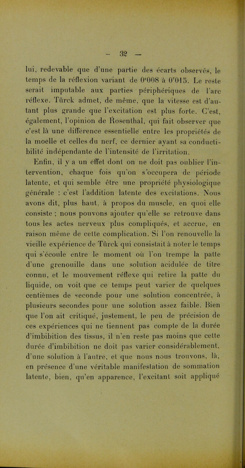 lui, redevable que d’une partie des écarts observés, le temps de la réflexion variant de 0008 à 00I5. Le reste serait imputable aux parties périphériques de l’arc réflexe. Türck admet, de même, que la vitesse est d’au- tant plus grande que l’excitation est plus forte. C’est, également, l’opinion de Rosenlhal, qui fait observer que c’est là une différence essentielle entre les propriétés de la moelle et celles du nerf, ce dernier ayant sa conducti- bilité indépendante de l’intensité de l’irritation. Enfin, il y a un effet dont on ne doit pas oublier l’in- tervention, chaque fois qu’on s’occupera de période latente, et qui semble être une propriété physiologique générale : c’est l’addition latente des excitations. Nous avons dit, plus liant, à propos du muscle, en quoi elle consiste ; nous pouvons ajouter qu’elle se retrouve dans tous les actes nerveux plus compliqués, et accrue, en raison même de celte complication. Si I on renouvelle la vieille expérience de Türck qui consistait à noter le temps qui s’écoule entre le moment où l’on trempe la patte d’une grenouille dans une solution acidulée de titre connu, et le mouvement réflexe qui retire la patte du liquide, on voit que ce temps peut varier de quelques centièmes de «econde pour une solution concentrée, à plusieurs secondes pour une solution assez faible. Rien que l’on ait critiqué, justement, le peu de précision de ces expériences qui ne tiennent pas compte de la durée d’imbibition des tissus, il n’en reste pas moins que cette durée d’imbibition ne doit pas varier considérablement, d'une solution à l’autre, et que nous nous trouvons, là, en présence d’une véritable manifestation de sommation latente, bien, qu’en apparence, l’excitant soit appliqué