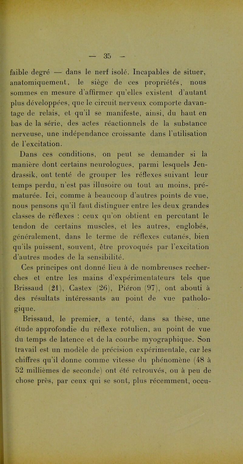 faible degré — dans le nerf isolé. Incapables de situer, anatomiquement, le siège de ces propriétés, nous sommes en mesure d’affirmer qu’elles existent d’autant plus développées, que le circuit nerveux comporte davan- tage de relais, et qu’il se manifeste, ainsi, du haut en bas de la série, des actes réactionnels de la substance nerveuse, une indépendance croissante dans l’utilisation de l'excitation. Dans ces conditions, on peut se demander si la manière dont certains neurologues, parmi lesquels Jen- drassik, ont tenté de grouper les réflexes suivant leur temps perdu, n’est pas illusoire ou tout au moins, pré- maturée. Ici, comme à beaucoup d’autres points de vue, nous pensons qu’il faut distinguer entre les deux grandes classes de réflexes : ceux qu’on obtient en percutant le tendon de certains muscles, et les autres, englobés, généralement, dans le terme de réflexes cutanés, bien qu’ils puissent, souvent, être provoqués par l’excitation d’autres modes de la sensibilité. Ces principes ont donné lieu à de nombreuses recher- ches et entre les mains d’expérimentateurs tels que Brissaud (21), Gastex (26), Piéron (97), ont abouti à des résultats intéressants au point de vue patholo- gique. Brissaud, le premier, a tenté, dans sa thèse, une étude approfondie du réflexe rotulien, au point de vue du temps de latence et de la courbe myographique. Son travail est un modèle de précision expérimentale, car les chiffres qu’il donne comme vitesse du phénomène (48 à 52 millièmes de seconde) ont été retrouvés, ou à peu de chose près, par ceux qui se sont, plus récemment, occu-