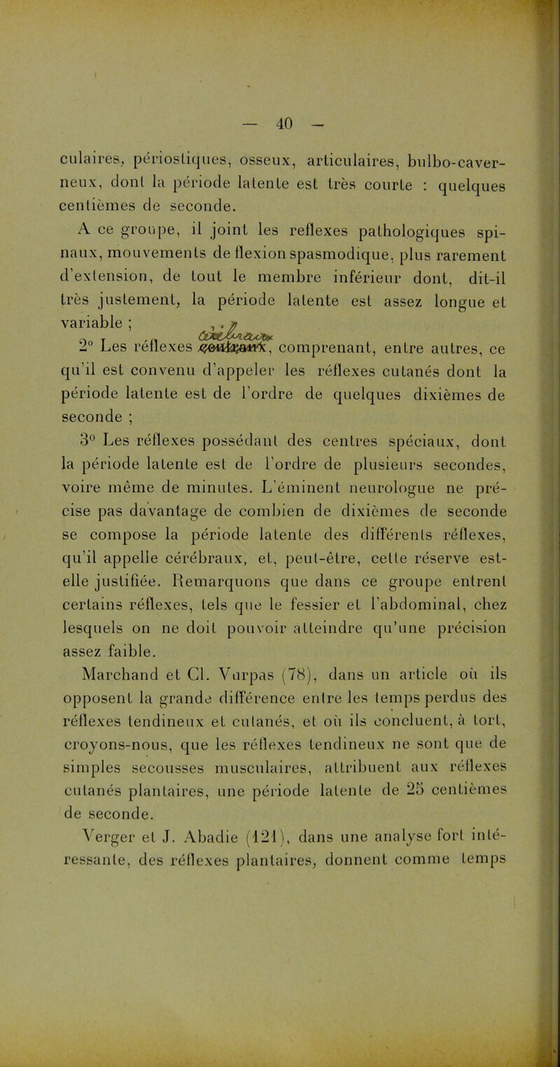 I — 40 - ciliaires, périostiques, osseux, articulaires, bulbo-caver- neux, dont la période latente est très courte ; quelques centièmes de seconde. A ce groupe, il joint les reflexes pathologiques spi- naux, mouvements de flexion spasmodique, plus rarement d’extension, de tout le membre inférieur dont, dit-il très justement, la période latente est assez longue et variable; 2° Les reflexes comprenant, entre autres, ce qu’il est convenu d’appeler les réflexes cutanés dont la période latente est de l’ordre de quelques dixièmes de seconde ; 3° Les réflexes possédant des centres spéciaux, dont la période latente est de l’ordre de plusieurs secondes, voire même de minutes. L'éminent neurologue ne pré- cise pas davantage de combien de dixièmes de seconde se compose la période latente des différents réflexes, qu’il appelle cérébraux, et, peut-être, celte réserve est- elle justifiée. Remarquons que dans ce groupe entrent certains réflexes, tels que le fessier et l’abdominal, chez lesquels on ne doit pouvoir atteindre qu’une précision assez faible. Marchand et Cl. Vurpas (78), dans un article où ils opposent la grande différence entre les temps perdus des réflexes tendineux et cutanés, et où ils concluent, à tort, croyons-nous, que les réflexes tendineux ne sont que de simples secousses musculaires, attribuent aux réflexes cutanés plantaires, une période latente de 25 centièmes de seconde. Verger et J. Abadie (121), dans une analyse tort inté- ressante, des réflexes plantaires, donnent comme temps