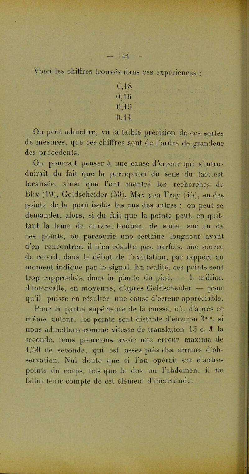 Voici les chiffres trouvés dans ces expériences : 0,18 0,16 0,15 0,14 On peut admettre, vu la faible précision de ces sortes de mesures, que ces chiffres sont de l’ordre de grandeur des précédents. On pourrait penser à une cause d’erreur qui s’intro- duirait du fait que la perception du sens du tact est localisée, ainsi que l’ont montré les recherches de Blix (19), Goldscheider (53), Max yon Frey (45), en des points de la peau isolés les uns des autres ; on peut se demander, alors, si du fait que la pointe peut, en quit- tant la lame de cuivre, tomber, de suite, sur un de ces points, ou parcourir une certaine longueur avant d’en rencontrer, il n’en résulte pas, parfois, une source de retard, dans le début de l’excitation, par rapport au moment indiqué par le signal. En réalité, ces points sont trop rapprochés, dans la plante du pied, — 1 millim. d’intervalle, en moyenne, d’après Goldscheider — pour qu’il puisse en résulter une cause d’erreur appréciable. Pour la partie supérieure de la cuisse, où, d’après ce même auteur, les points sont distants d’environ si nous admettons comme vitesse de translation 15 c. la seconde, nous pourrions avoir une erreur maxima de 1/50 de seconde, qui est assez près des erreurs d’ob- servation. Nul doute que si l’on opérait sur d’autres points du corps, tels que le dos ou l’abdomen, il ne fallut tenir compte de cet élément d'incertitude.