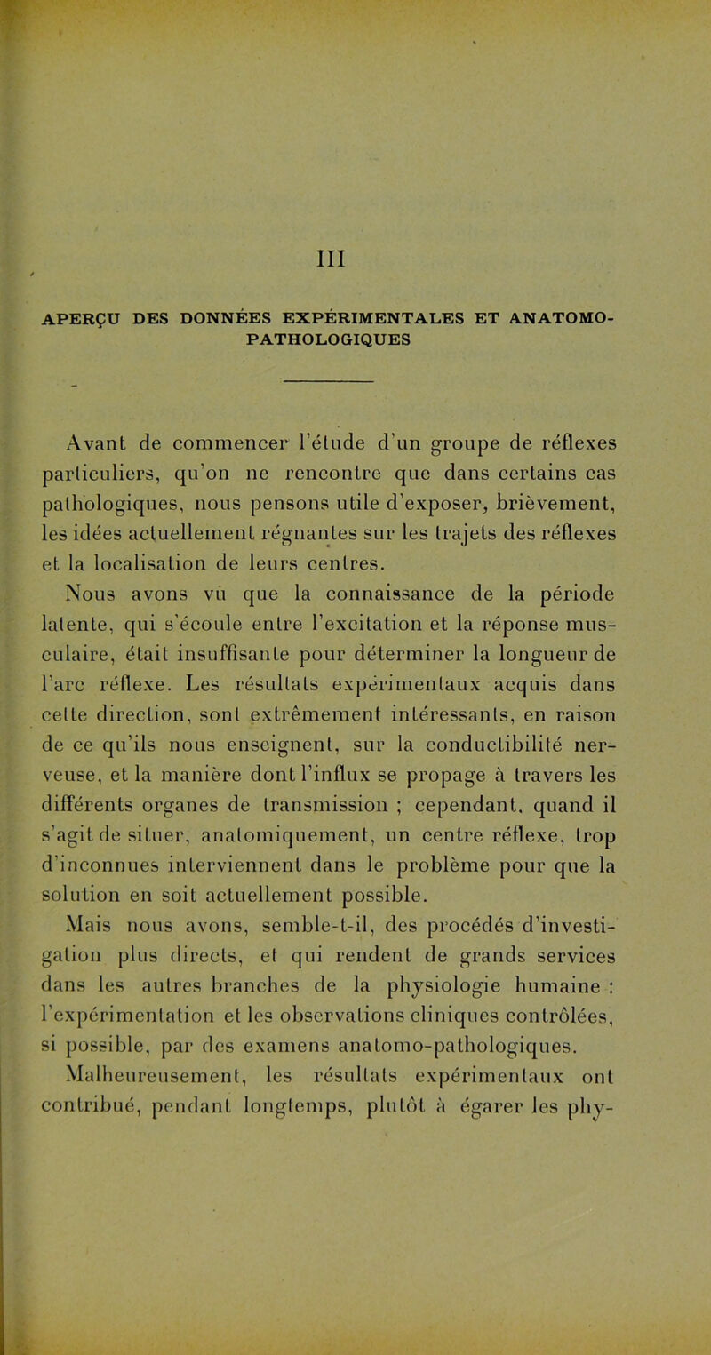 APERÇU DES DONNÉES EXPÉRIMENTALES ET ANATOMO- PATHOLOGIQUES Avant de commencer l’étude d’un groupe de réflexes particuliers, qu’on ne rencontre que dans certains cas pathologiques, nous pensons utile d’exposer, brièvement, les idées actuellement régnantes sur les trajets des réflexes et la localisation de leurs centres. Nous avons vu que la connaissance de la période latente, qui s'écoule entre l’excitation et la réponse mus- culaire, était insuffisante pour déterminer la longueur de l’arc réflexe. Les résultats expérimentaux acquis dans celte direction, sont extrêmement intéressants, en raison de ce qu’ils nous enseignent, sur la conductibilité ner- veuse, et la manière dont l’influx se propage à travers les différents organes de transmission ; cependant, quand il s’agit de situer, anatomiquement, un centre réflexe, trop d’inconnues interviennent dans le problème pour que la solution en soit actuellement possible. Mais nous avons, semble-t-il, des procédés d’investi- gation plus directs, et qui rendent de grands services dans les autres branches de la physiologie humaine : l’expérimentation et les observations cliniques contrôlées, si possible, par des examens anatomo-pathologiques. Malheureusement, les résultats expérimentaux ont contribué, pendant longtemps, plutôt à égarer les phy-