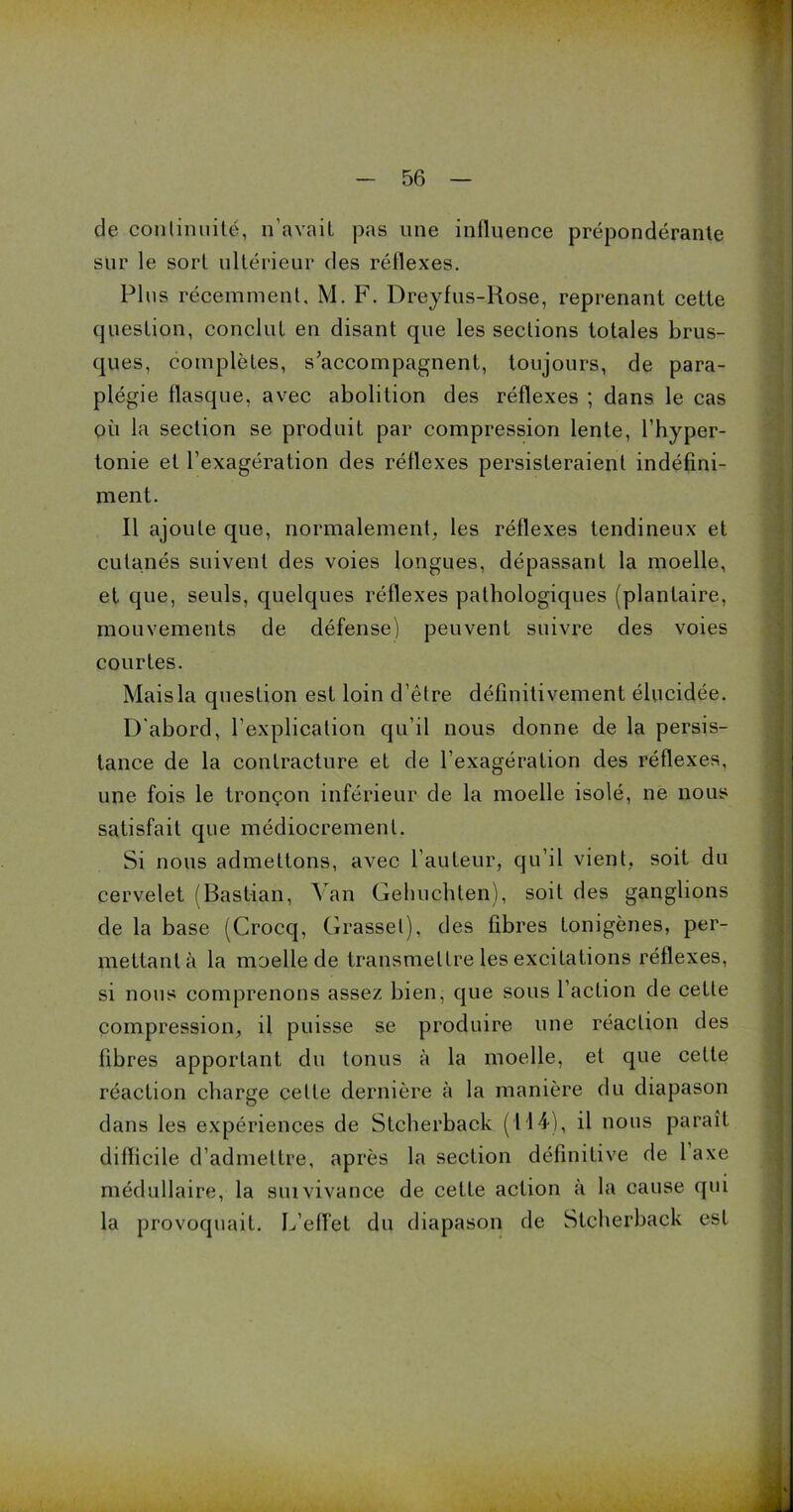 de continuité, n’avait pas une influence prépondérante sur le sort ultérieur des réflexes. Plus récemment. M. F. Dreyfus-Rose, reprenant cette question, conclut en disant que les sections totales brus- ques, complètes, s'accompagnent, toujours, de para- plégie flasque, avec abolition des réflexes ; dans le cas ou la section se produit par compression lente, l’hyper- tonie et l’exagération des réflexes persisteraient indéfini- ment. Il ajoute que, normalement, les réflexes tendineux et cutanés suivent des voies longues, dépassant la moelle, et que, seuls, quelques réflexes pathologiques (plantaire, mouvements de défense) peuvent suivre des voies courtes. Mais la question est loin d’être définitivement élucidée. D'abord, l’explication qu’il nous donne de la persis- tance de la contracture et de l’exagération des réflexes, une fois le tronçon inférieur de la moelle isolé, ne nous satisfait que médiocrement. Si nous admettons, avec l’auteur, qu’il vient, soit du cervelet (Bastian, Yan Gehuchten), soit des ganglions de la base (Crocq, Grasset), des fibres tonigènes, per- mettant à la moelle de transmettre les excitations réflexes, si nous comprenons assez bien, que sous l’action de cette compression, il puisse se produire une réaction des fibres apportant du tonus à la moelle, et que cette réaction charge cette dernière à la manière du diapason dans les expériences de Stcherback (114), il nous paraît difficile d’admettre, après la section définitive de 1 axe médullaire, la suivivance de cette action à la cause qui la provoquait. L’elfet du diapason de Stcherback est