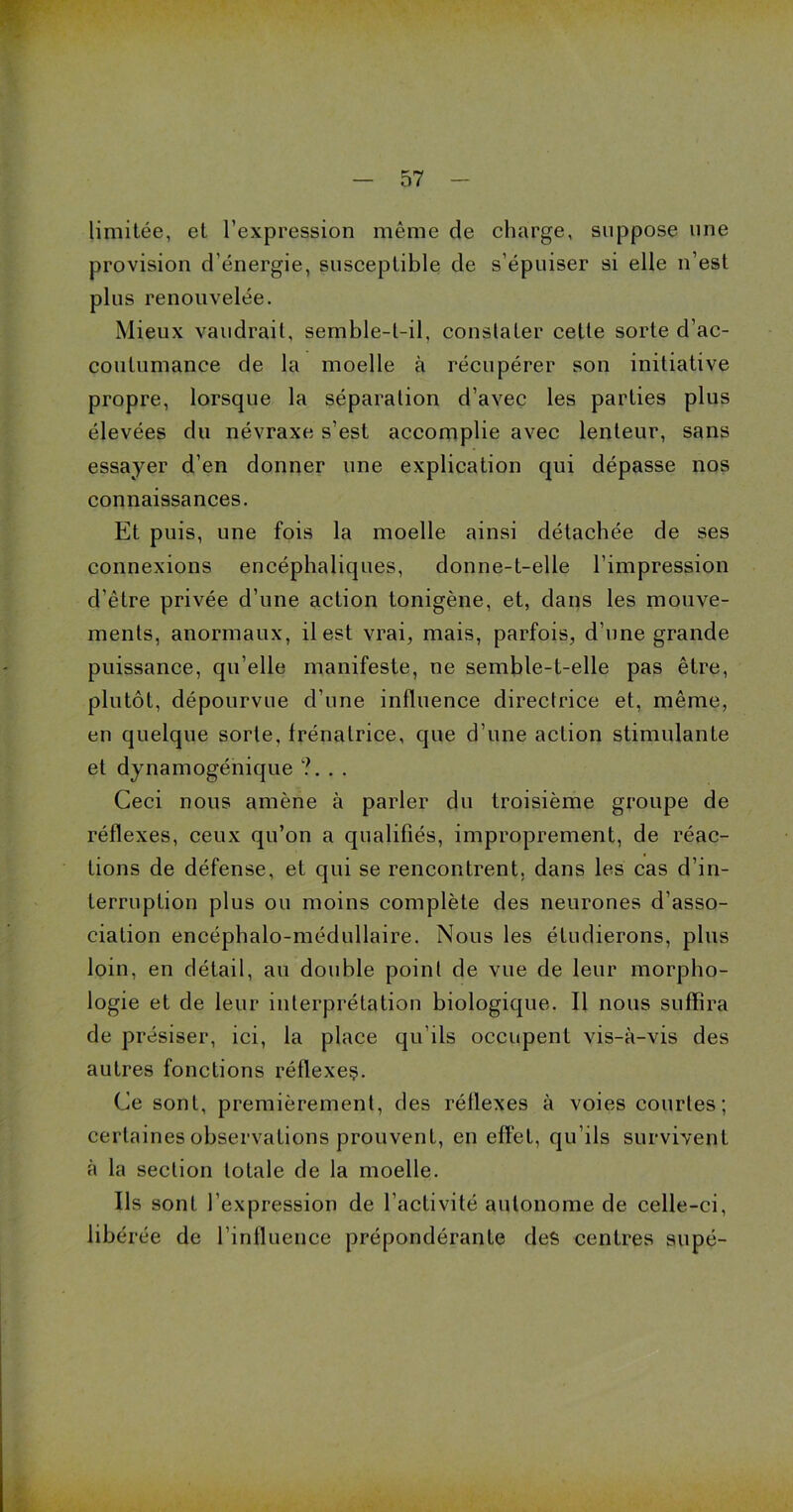 limitée, et l’expression même de charge, suppose une provision d’énergie, susceptible de s’épuiser si elle n’est plus renouvelée. Mieux vaudrait, semble-t-il, constater cette sorte d’ac- coutumance de la moelle à récupérer son initiative propre, lorsque la séparation d’avec les parties plus élevées du névraxe s’est accomplie avec lenteur, sans essayer d’en donner une explication qui dépasse nos connaissances. Et puis, une fois la moelle ainsi détachée de ses connexions encéphaliques, donne-t-elle l’impression d’être privée d’une action tonigène, et, dans les mouve- ments, anormaux, il est vrai, mais, parfois, d’une grande puissance, qu elle manifeste, ne semble-t-elle pas être, plutôt, dépourvue d’une influence directrice et, même, en quelque sorte, frénalrice, que d’une action stimulante et dynamogénique ?... Ceci nous amène à parler du troisième groupe de réflexes, ceux qu’on a qualifiés, improprement, de réac- tions de défense, et qui se rencontrent, dans les cas d’in- terruption plus ou moins complète des neurones d’asso- ciation encéphalo-médullaire. Nous les étudierons, plus loin, en détail, au double point de vue de leur morpho- logie et de leur interprétation biologique. Il nous suffira de présiser, ici, la place qu’ils occupent vis-à-vis des autres fonctions réflexeç. Ce sont, premièrement, des réflexes à voies courtes; certaines observations prouvent, en effet, qu’ils survivent à la section totale de la moelle. Ils sont l’expression de l’activité autonome de celle-ci, libérée de l’influence prépondérante des centres supé-