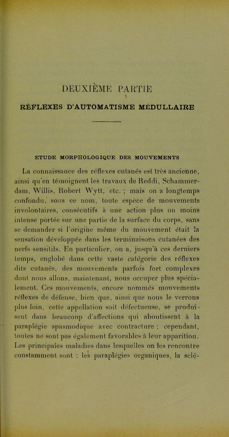 DEUXIÈME PARTIE RÉFLEXES D’AUTOMATISME MÉDULLAIRE ETUDE MORPHOLOGIQUE DES MOUVEMENTS La connaissance des réflexes cutanés est très ancienne, ainsi qu’en témoignent les travaux de Reddi, Schaminer- dam, Willis, Robert Wytt, etc. ; mais on a longtemps confondu, sous ce nom, toute espèce de mouvements involontaires, consécutifs à une action plus ou moins intense portée sur une partie de la surface du corps, sans se demander si l’origine même du mouvement était la sensation développée dans les terminaisons cutanées des nerfs sensitifs. En particulier, on a, jusqu'à ces derniers temps, englobé dans cette vaste catégorie des réflexes dits cutanés, des mouvements parfois fort complexes dont nous allons, maintenant, nous occuper plus spécia- lement. Ces mouvements, encore nommés mouvements réflexes de défense, bien que, ainsi que nous le verrons plus loin, cette appellation soit défectueuse, se produi- sent dans beaucoup d’affections qui aboutissent à la paraplégie spasmodique avec contracture ; cependant, toutes ne sont pas également favorables à leur apparition. Les principales maladies dans lesquelles on les rencontre constamment sont : les paraplégies organiques, la sclç-
