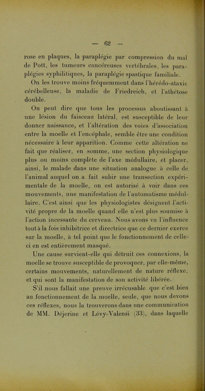 rose en plaques, la paraplégie par compression du mal de Pott, les tumeurs cancéreuses vertébrales, les para- plégies syphilitiques, la paraplégie spaslique familiale. On les trouve moins fréquemment dans l’hérédo-ataxie cérébelleuse, la maladie de Friedreich, et l’athétose double. On peut dire que tous les processus aboutissant à une lésion du faisceau latéral, est susceptible de leur donner naissance, et l’altération des voies d’association entre la moelle et l’encéphale, semble être une condition nécessaire à leur apparition. Comme cette altération ne fait que réaliser, en somme, une section physiologique plus ou moins complète de l’axe médullaire, et placer, ainsi, le malade dans une situation analogue à celle de l’animal auquel on a fait subir une transeclion expéri- mentale de la moelle, on est autorisé à voir dans ces mouvements, une manifestation de l’automatisme médul- laire. C’est ainsi que les physiologistes désignent l’acti- vité propre de la moelle quand elle n’est plus soumise à l’action incessante du cerveau. Nous avons vu l'influence tout à la fois inhibitrice et directrice que ce dernier exerce sur la moelle, à tel point que le fonctionnement de celle- ci en est entièrement masqué. Une cause survient-elle qui détruit ces connexions, la moelle se trouve susceptible de provoquer, par elle-même, certains mouvements, naturellement de nature réflexe, et qui sont la manifestation de son activité libérée. S’il nous fallait une preuve irrécusable que c’est bien au fonctionnement de la moelle, seule, que nous devons ces réflexes, nous la trouverons dans une communication de MM. Déjerine et Lévy-Valensi (33), dans laquelle