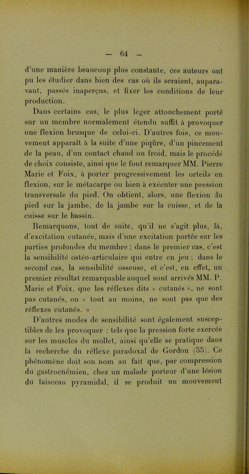 d’une manière beaucoup plus constante, ces auteurs ont pu les étudier dans bien des cas où ils seraient, aupara- vant, passés inaperçus, et fixer les conditions de leur production. Dans certains cas, le plus léger attouchement porté sur un membre normalement étendu suffît à provoquer une flexion brusque de celui-ci. D’autres fois, ce mou- vement apparaît à la suite d’une piqûre, d’un pincement de la peau, d’un contact chaud ou froid, mais le procédé de choix consiste, ainsi que le font remarquer MM. Pierre Marie et Foix, à porter progressivement les orteils en flexion, sur le métacarpe ou bien à exécuter une pression transversale du pied. On obtient, alors, une flexion du pied sur la jambe, de la jambe sur la cuisse, et de la cuisse sur le bassin. Remarquons, tout de suite, qu’il ne s’agit plus, là, d’excitation cutanée, mais d’une excitation portée sur les parties protondes du membre ; dans le premier cas, c’est la sensibilité ostéo-articulaire qui entre en jeu ; dans le second cas, la sensibilité osseuse, et c’est, en effet, un premier résultat remarquable auquel sont arrivés MM. P. Marie et Foix, que les réflexes dits a cutanés», ne sont pas cutanés, ou « tout au moins, ne sont pas que des réflexes cutanés. » D’autres modes de sensibilité sont, également suscep- tibles de les provoquer : tels que la pression forte exercée sur les muscles du mollet, ainsi qu’elle se pratique dans la recherche du réflexe paradoxal de Gordon (55). Ce phénomène doit son nom au fait que, par compression du gastrocnémien, chez un malade porteur d’une lésion çlu laisceau pyramidal, il se produit un mouvement