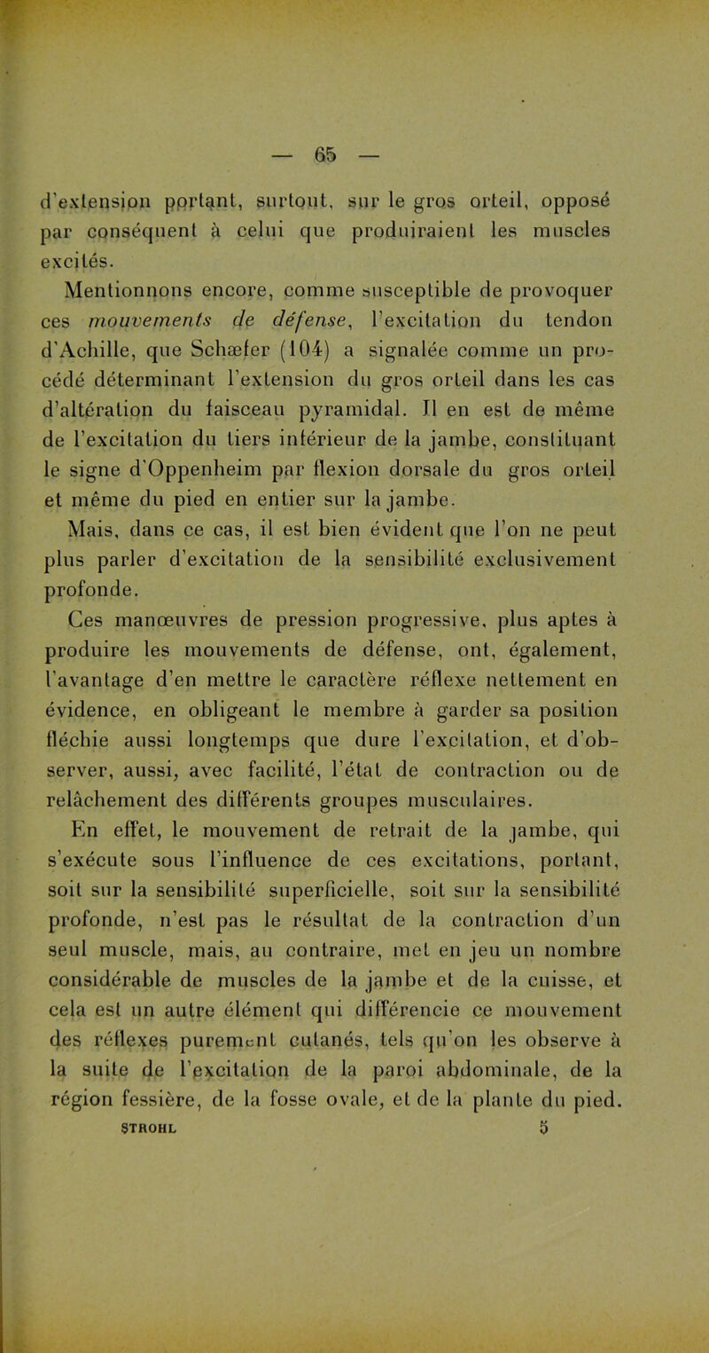 d'extension portant, surtout, sur le gros orteil, opposé par conséquent à celui que produiraient les muscles excités. Mentionnons encore, comme susceptible de provoquer ces mouvements de défense, l’excitation du tendon d’Achille, que Scliæfer (104) a signalée comme un pro- cédé déterminant l’extension du gros orteil dans les cas d’altération du faisceau pyramidal. Il en est de même de l’excitation du tiers intérieur de la jambe, constituant le signe d'Oppenheim par flexion dorsale du gros orteil et même du pied en entier sur la jambe. Mais, dans ce cas, il est bien évident que l'on ne peut plus parler d’excitation de la sensibilité exclusivement profonde. Ces manœuvres de pression progressive, plus aptes à produire les mouvements de défense, ont, également, l'avantage d’en mettre le caractère réflexe nettement en évidence, en obligeant le membre à garder sa position fléchie aussi longtemps que dure l’excitation, et d’ob- server, aussi, avec facilité, l’état de contraction ou de relâchement des différents groupes musculaires. En effet, le mouvement de retrait de la jambe, qui s’exécute sous l’influence de ces excitations, portant, soit sur la sensibilité superficielle, soit sur la sensibilité profonde, n’est pas le résultat de la contraction d’un seul muscle, mais, au contraire, inet en jeu un nombre considérable de muscles de la jambe et de la cuisse, et cela est un autre élément qui dilférencie ce mouvement des réflexes purement cutanés, tels qu’on les observe à la suite de l’excitation de la paroi abdominale, de la région fessière, de la fosse ovale, eide la plante du pied. STROHL 5