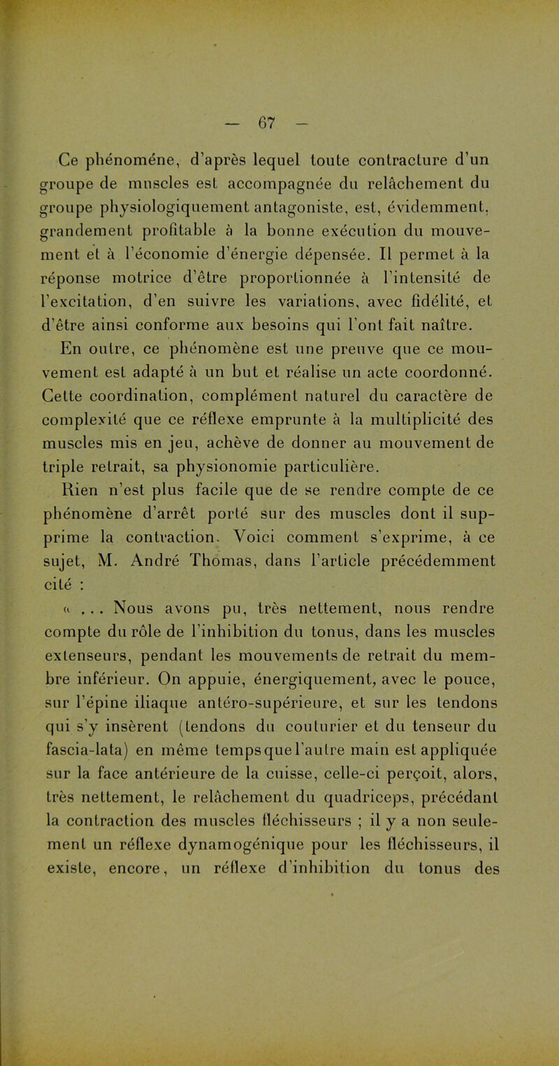 Ce phénomène, d’après lequel toute contracture d’un groupe de muscles est accompagnée du relâchement du groupe physiologiquement antagoniste, est, évidemment, grandement profitable à la bonne exécution du mouve- ment et à l’économie d’énergie dépensée. Il permet à la réponse motrice d’être proportionnée à l’intensité de l’excitation, d’en suivre les variations, avec fidélité, et d’être ainsi conforme aux besoins qui l’ont fait naître. En outre, ce phénomène est une preuve que ce mou- vement est adapté à un but et réalise un acte coordonné. Cette coordination, complément naturel du caractère de complexité que ce réflexe emprunte à la multiplicité des muscles mis en jeu, achève de donner au mouvement de triple retrait, sa physionomie particulière. Rien n’est plus facile que de se rendre compte de ce phénomène d’arrêt porté sur des muscles dont il sup- prime la contraction. Voici comment s’exprime, à ce sujet, M. André Thomas, dans l’article précédemment cité : a ... Nous avons pu, très nettement, nous rendre compte du rôle de l’inhibition du tonus, dans les muscles extenseurs, pendant les mouvements de retrait du mem- bre inférieur. On appuie, énergiquement, avec le pouce, sur l’épine iliaque antéro-supérieure, et sur les tendons qui s’y insèrent (tendons du couturier et du tenseur du fascia-lata) en même tempsquel’autre main est appliquée sur la face antérieure de la cuisse, celle-ci perçoit, alors, très nettement, le relâchement du quadriceps, précédant la contraction des muscles fléchisseurs ; il y a non seule- ment un réflexe dynamogénique pour les fléchisseurs, il existe, encore, un réflexe d’inhibition du tonus des