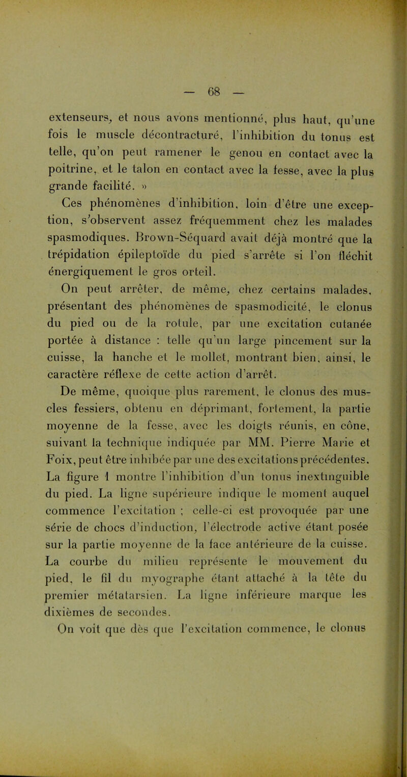 extenseurs, et nous avons mentionné, plus haut, qu’une fois le muscle décontracturé, l’inhibition du tonus est telle, qu’on peut ramener le genou en contact avec la poitrine, et le talon en contact avec la fesse, avec la plus grande facilité. » Ces phénomènes d’inhibition, loin d’être une excep- tion, s’observent assez fréquemment chez les malades spasmodiques. Brown-Séquard avait déjà montré que la trépidation épileptoïde du pied s’arrête si l'on fléchit énergiquement le gros orteil. On peut arrêter, de même, chez certains malades, présentant des phénomènes de spasmodicité, le clonus du pied ou de la rotule, par une excitation cutanée portée à distance : telle qu’un large pincement sur la cuisse, la hanche et le mollet, montrant bien, ainsi, le caractère réflexe de celte action d’arrêt. De même, quoique plus rarement, le clonus des mus- cles fessiers, obtenu en déprimant, fortement, la partie moyenne de la fesse, avec les doigts réunis, en cône, suivant la technique indiquée par MM. Pierre Marie et Foix, peut être inhibée par une des excitations précédentes. La figure I montre l’inhibition d’un tonus inextinguible du pied. La ligne supérieure indique le moment auquel commence l’excitation ; celle-ci est provoquée par une série de chocs d’induction, l’électrode active étant posée sur la partie moyenne de la face antérieure de la cuisse. La courbe du milieu représente le mouvement du pied, le fil du myographe étant attaché à la tête du premier métatarsien. La ligne inférieure marque les dixièmes de secondes. On voit que dès que l’excitation commence, le clonus