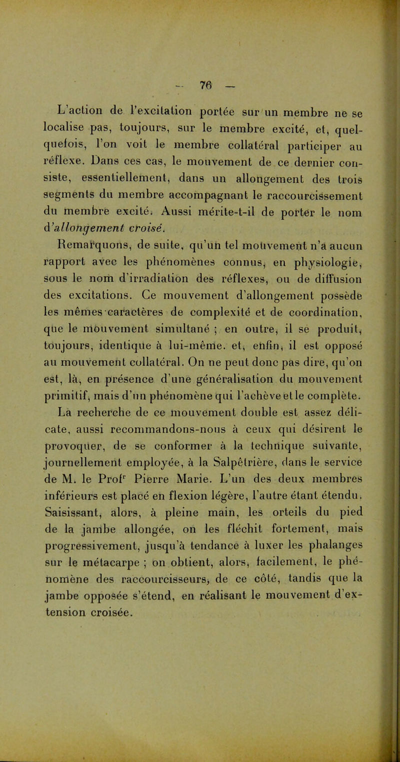 L action de l’excitation portée sur un membre ne se localise pas, toujours, sur le membre excité, et, quel- quefois, l’on voit le membre collatéral participer au réflexe. Dans ces cas, le mouvement de ce dernier con- siste, essentiellement, dans un allongement des trois segments du membre accompagnant le raccourcissement du membre excité. Aussi mérite-t-il de porter le nom d'allongement croisé. Remarquons, de suite, qu’un tel mouvement n’a aucun rapport avec les phénomènes connus, en physiologie, sous le nom d’irradiation des réflexes, ou de diffusion des excitations. Ce mouvement d’allongement possède les mêmes caractères de complexité et de coordination, que le mouvement simultané ; en outre, il se produit, toujours, identique à lui-même, et, enfin, il est opposé au mouvement collatéral. On ne peut donc pas dire, qu’on est, là, en présence d’une généralisation du mouvement primitif, mais d’un phénomène qui l’achève et le complète. La recherche de ce mouvement double est assez déli- cate, aussi recommandons-nous à ceux qui désirent le provoquer, de se conformer à la technique suivante, journellement employée, à la Salpêtrière, dans le service de M. le Profr Pierre Marie. L’un des deux membres inférieurs est placé en flexion légère, l’autre étant étendu. Saisissant, alors, à pleine main, les orteils du pied de la jambe allongée, on les fléchit fortement, mais progressivement, jusqu’à tendance à luxer les phalanges sur le métacarpe ; on obtient, alors, facilement, le phé- nomène des raccourcisseurs, de ce côté, tandis que la jambe opposée s’étend, en réalisant le mouvement d’ex- tension croisée.