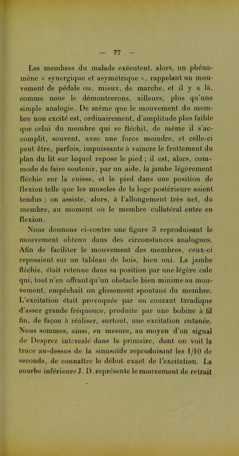 Les membres du malade exécutent, alors, un phéno- mène « synergique et asymétrique », rappelant un mou- vement de pédale ou, mieux, de marche, et il y a là, comme nous le démontrerons, ailleurs, plus qu’une simple analogie. De même que le mouvement du mem- bre non excité est, ordinairement, d’amplitude plus faible que celui du membre qui se fléchit, de même il s’ac- complit, souvent, avec une force moindre, et celle-ci peut être, parfois, impuissante à vaincre le frottement du plan du lit sur lequel repose le pied ; il est, alors, com- mode de faire soutenir, par un aide, la jambe légèrement fléchie sur la cuisse, et le pied dans une position de flexion telle que les muscles de la loge postérieure soient tendus ; on assiste, alors, à l’allongement très net, du membre, au moment où le membre collatéral entre en flexion. Nous donnons ci-contre une figure 3 reproduisant le mouvement obtenu dans des circonstances analogues. Afin de faciliter le mouvement des membres, ceux-ci reposaient sur un tableau de bois, bien uni. La jambe fléchie, était retenue dans sa position par une légère cale qui, tout n’en offrantqu’un obstacle bien minime au mou- vement, empêchait un glissement spontané du membre. L’excitation était provoquée par un courant faradique d’assez grande fréquence, produite par une bobine à fil fin, de façon à réaliser, surtout, une excitation cutanée. Nous sommes, ainsi, en mesure, au moyen d’un signal de Desprez intercalé dans la primaire, dont on voit la trace au-dessus de la sinusoïde reproduisant les 1/10 de seconde, de connaître le début exact de l'excitation. La courbe inférieure J. D. représente le mouvement de retrait