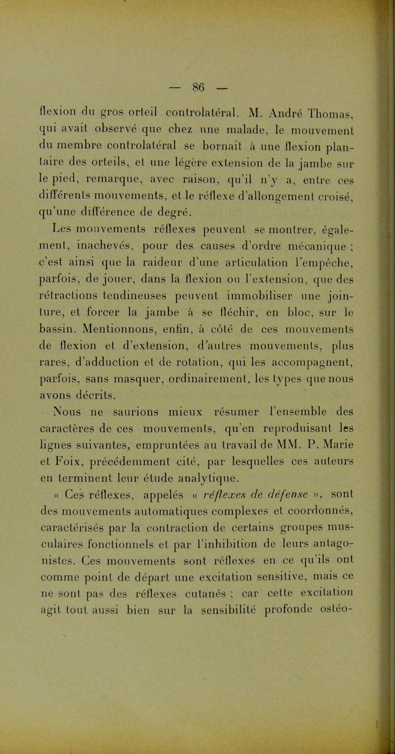 flexion du gros orteil controlatéral. M. André Thomas, qui avait observé que chez une malade, le mouvement du membre controlatéral se bornait à une flexion plan- taire des orteils, et une légère extension de la jambe sur le pied, remarque, avec raison, qu’il n’y a, entre ces différents mouvements, et le réflexe d’allongement croisé, qu’une différence de degré. Les mouvements réflexes peuvent se montrer, égale- ment, inachevés, pour des causes d’ordre mécanique ; c’est ainsi que la raideur d’une articulation l'empêche, parfois, de jouer, dans la flexion ou l’extension, que des rétractions tendineuses peuvent immobiliser une join- ture, et forcer la jambe à se fléchir, en bloc, sur le bassin. Mentionnons, enfin, à côté de ces mouvements de flexion et d’extension, d’autres mouvements, plus rares, d'adduction et de rotation, qui les accompagnent, parfois, sans masquer, ordinairement, les types que nous avons décrits. Nous ne saurions mieux résumer l’ensemble des caractères de ces mouvements, qu’en reproduisant les lignes suivantes, empruntées au travail de MM. P. Marie et Foix, précédemment cité, par lesquelles ces auteurs en terminent leur étude analytique. « Ceg réflexes, appelés « réflexes cle défense ». sont des mouvements automatiques complexes et coordonnés, caractérisés par la contraction de certains groupes mus- culaires fonctionnels et par l’inhibition de leurs antago- nistes. Ces mouvements sont réflexes en ce qu’ils ont comme point de départ une excitation sensitive, mais ce ne sont pas des réflexes cutanés ; car celte excitation agit tout aussi bien sur la sensibilité profonde ostéo-