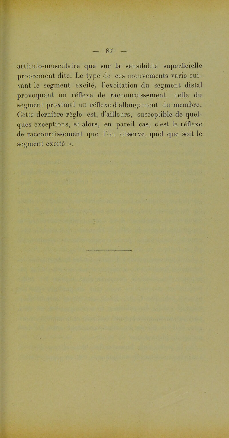 articulo-musculaire que sur la sensibilité superficielle proprement dite. Le type de ces mouvements varie sui- vant le segment excilé, l’excitation du segment distal provoquant un réflexe de raccourcissement, celle du segment proximal un réflexe d’allongement du membre. Cette dernière règle est, d’ailleurs, susceptible de quel- ques exceptions, et alors, en pareil cas, c’est le réflexe de raccourcissement que l’on observe, quel que soit le segment excité ».