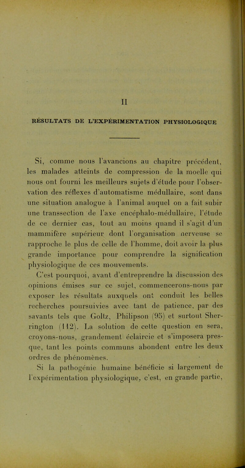 II RÉSULTATS DE L’EXPÉRIMENTATION PHYSIOLOGIQUE Si, comme nous l’avancions au chapitre précédent, les malades atteints de compression de la moelle qui nous ont fourni les meilleurs sujets d’étude pour l’obser- vation des réflexes d’automatisme médullaire, sont dans une situation analogue à l’animal auquel on a fait subir une transsection de l’axe encéphalo-médullaire, l’étude de ce dernier cas, tout au moins quand il s’agit d’un mammifère supérieur dont l’organisation nerveuse se rapproche le plus de celle de l’homme, doit avoir la plus grande importance pour comprendre la signification physiologique de ces mouvements. C’est pourquoi, avant d’entreprendre la discussion des opinions émises sur ce sujet, commencerons-nous par exposer les résultats auxquels ont conduit les belles recherches poursuivies avec tant de patience, par des savants tels que Goltz, Philipson (95) et surtout Sher- rington (112). La solution de cette question en sera, croyons-nous, grandement éclaircie et s’imposera pres- que, tant les points communs abondent entre les deux ordres de phénomènes. Si la pathogénie humaine bénéficie si largement de l’expérimentation physiologique, c’est, en grande partie,