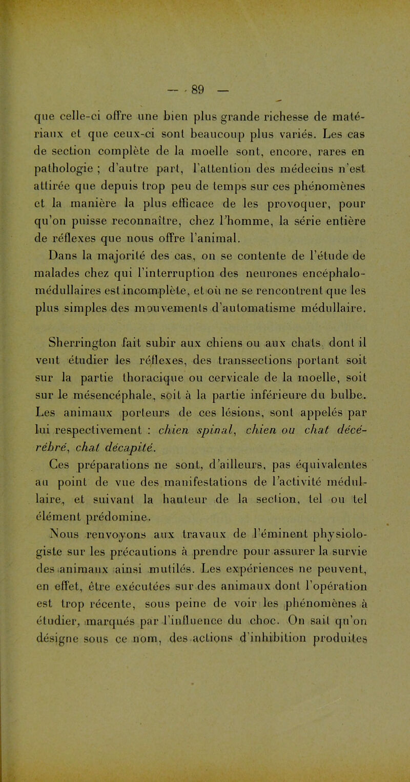 f - - 89 — que celle-ci offre une bien plus grande richesse de maté- riaux et que ceux-ci sont beaucoup plus variés. Les cas de section complète de la moelle sont, encore, rares en pathologie ; d’autre part, l’attention des médecins n’est attirée que depuis trop peu de temps sur ces phénomènes et la manière la plus efficace de les provoquer, pour qu’on puisse reconnaître, chez l’homme, la série entière de réflexes que nous offre l’animal. Dans la majorité des cas, on se contente de l’étude de malades chez qui l’interruption des neurones encéphalo- médullaires est incomplète, et où ne se rencontrent que les plus simples des mouvements d’automatisme médullaire. Sherrington fait subir aux chiens ou aux chats dont il veut étudier les réflexes, des transseclions portant soit sur la partie thoracique ou cervicale de la moelle, soit sur le mésencéphale, soit à la partie inférieure du bulbe. Les animaux porteurs de ces lésions, sont appelés par Lui respectivement : chien spinal, chien ou chat décé- rébré, chat décapité. Ces préparations ne sont, d’ailleurs, pas équivalentes au point de vue des manifestations de l’activité médul- laire, et suivant la hauteur de la section, tel ou tel élément prédomine. Nous renvoyons aux travaux de l’éminent physiolo- giste sur les précautions à prendre pour assurer la survie des animaux ainsi mutilés. J^es expériences ne peuvent, en effet, être exécutées sur des animaux dont l’opération est trop récente, sous peine de voir les phénomènes à étudier, marqués par l’influence du choc. On sait qti’on désigne sous ce nom, des actions d’inhibition produites