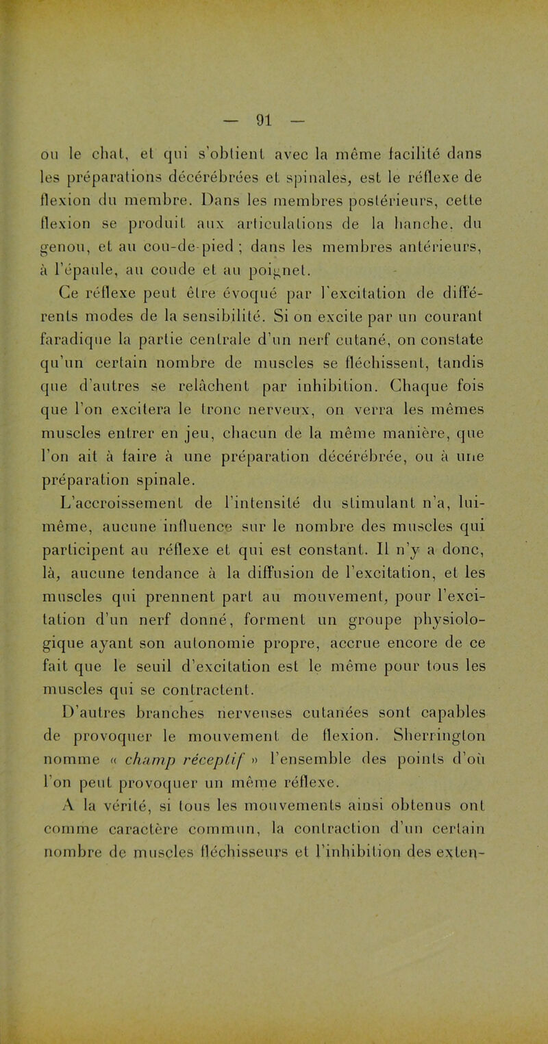 ou le chat, et qui s’obtient avec la même facilité dans les préparations décérébrées et spinales, est le réflexe de flexion du membre. Dans les membres postérieurs, cette flexion se produit aux articulations de la hanche, du genou, et au cou-de-pied; dans les membres antérieurs, à l’épaule, au coude et au poignet. Ce réflexe peut être évoqué par l'excitation de diffe- rents modes de la sensibilité. Si on excite par un courant faradique la partie centrale d’un nerf cutané, on constate qu’un certain nombre de muscles se fléchissent, tandis que d’autres se relâchent par inhibition. Chaque fois que l’on excitera le tronc nerveux, on verra les mêmes muscles entrer en jeu, chacun de la même manière, que l’on ait à faire à une préparation décérébrée, ou à une préparation spinale. L’accroissement de l’intensité du stimulant n’a, lui- même, aucune influence sur le nombre des muscles qui participent au réflexe et qui est constant. Il n’y a donc, là, aucune tendance à la diffusion de l’excitation, et les muscles qui prennent part au mouvement, pour l’exci- tation d’un nerf donné, forment un groupe physiolo- gique ayant son autonomie propre, accrue encore de ce fait que le seuil d’excitation est le même pour tous les muscles qui se contractent. D’autres branches nerveuses cutanées sont capables de provoquer le mouvement de flexion. Sherrington nomme « champ réceptif » l’ensemble des points d’où l’on peut provoquer un même réflexe. A la vérité, si tous les mouvements ainsi obtenus ont comme caractère commun, la contraction d’un certain nombre de muscles fléchisseurs et l'inhibition des exteq-