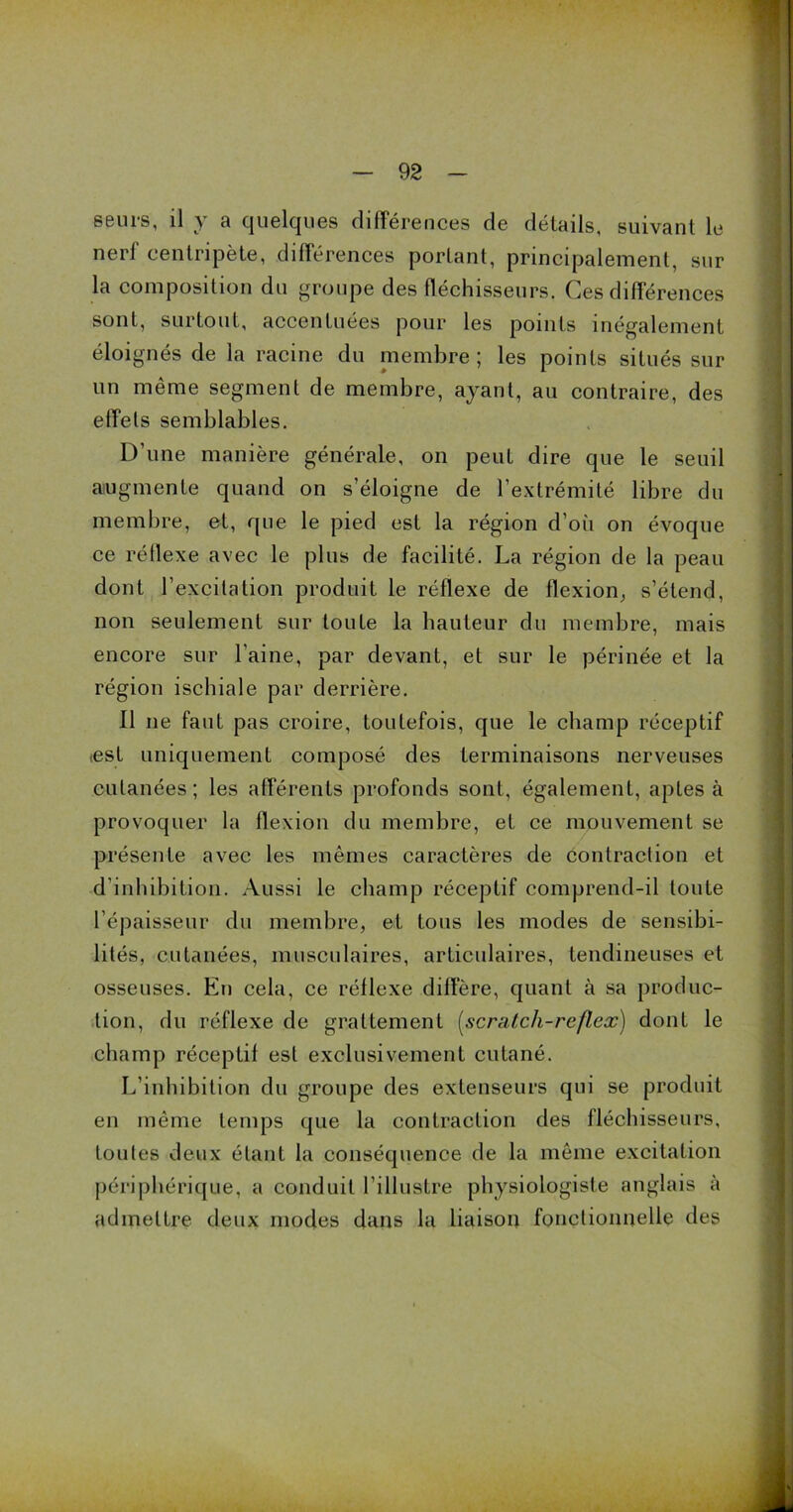 seurs, il y a quelques différences de détails, suivant le nerl centripète, différences portant, principalement, sur la composition du groupe des fléchisseurs. Ces différences U sont, surtout, accentuées pour les points inégalement éloignés de la racine du membre ; les points situés sur un meme segment de membre, ayant, au contraire, des effets semblables. D’une manière générale, on peut dire que le seuil augmente quand on s’éloigne de l’extrémité libre du membre, et, que le pied est la région d’où on évoque ce réflexe avec le plus de facilité. La région de la peau dont l’excitation produit le réflexe de flexion, s’étend, non seulement sur toute la hauteur du membre, mais encore sur l'aine, par devant, et sur le périnée et la région ischiale par derrière. Il ne faut pas croire, toutefois, que le champ réceptif <est uniquement composé des terminaisons nerveuses cutanées; les afférents profonds sont, également, aptes à provoquer la flexion du membre, et ce mouvement se présente avec les mêmes caractères de contraction et d'inhibition. Aussi le champ réceptif comprend-il toute l’épaisseur du membre, et tous les modes de sensibi- lités, cutanées, musculaires, articulaires, tendineuses et osseuses. En cela, ce réflexe diffère, quant à sa produc- tion, du réflexe de grattement (scrutch-reflex) dont le champ réceptif est exclusivement cutané. L’inhibition du groupe des extenseurs qui se produit en même temps que la contraction des fléchisseurs, toutes deux étant la conséquence de la même excitation périphérique, a conduit l’illustre physiologiste anglais à admettre deux modes dans la liaison fonctionnelle des