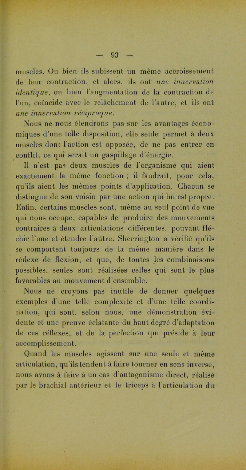 muscles. Ou bien ils subissent un même accroissement de leur contraction, et alors, ils ont une innervation identique, ou bien l’augmentation de la contraction de l’un, coïncide avec le relâchement de l’autre, et ils ont une innervation réciproque. Nous ne nous étendrons pas sur les avantages écono- miques d’une telle disposition, elle seule permet à deux muscles dont l’action est opposée, de ne pas entrer en conflit, ce qui serait un gaspillage d’énergie. Il n’est pas deux muscles de l’organisme qui aient exactement la même fonction ; il faudrait, pour cela, qu’ils aient les mêmes points d’application. Chacun se distingue de son voisin par une action qui lui est propre. Enfin, certains muscles sont, même au seul point de vue qui nous occupe, capables de produire des mouvements contraires à deux articulations différentes, pouvant flé- chir l’une et étendre l’autre. Sherrington a vérifié qu’ils se comportent toujours de la même manière dans le rédexe de flexion, et que, de toutes les combinaisons possibles, seules sont réalisées celles qui sont le plus favorables au mouvement d’ensemble. Nous ne croyons pas inutile de donner quelques exemples d’une telle complexité et d’une telle coordi- nation, qui sont, selon nous, une démonstration évi- dente et une preuve éclatante du haut degré d’adaptation de ces réflexes, et de la perfection qui préside à leur accomplissement. Quand les muscles agissent sur une seule et même articulation, qu’ils tendent à faire tourner en sens inverse, nous avons à faire à un cas d’antagonisme direct, réalisé par le brachial antérieur et le triceps à l’articulation du