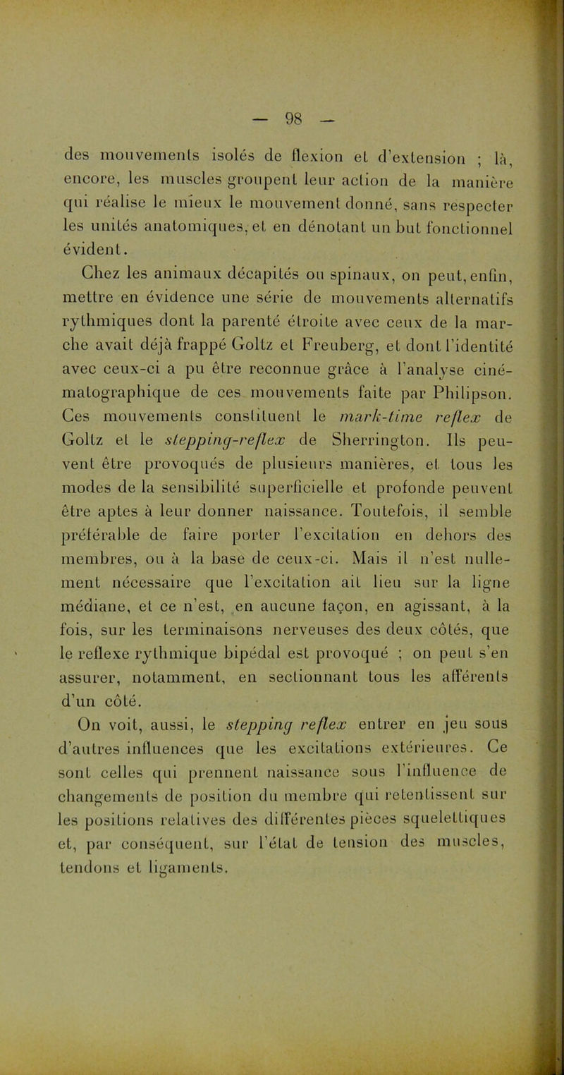 des mouvements isolés de flexion et d’extension ; là, encore, les muscles groupent leur action de la manière qui réalise le mieux le mouvement donné, sans respecter les unités anatomiques, et en dénotant un but fonctionnel évident. Chez les animaux décapités ou spinaux, on peut, enfin, mettre en évidence une série de mouvements alternatifs rythmiques dont la parenté étroite avec ceux de la mar- che avait déjà frappé Goltz et Freuberg, et dont l’identité avec ceux-ci a pu être reconnue grâce à l’analyse ciné- matographique de ces mouvements faite par Philipson. Ces mouvements constituent le mark-lime reflex de Goltz et le slepping-reflex de Sherrington. Ils peu- vent être provoqués de plusieurs manières, et. tous les modes de la sensibilité superficielle et profonde peuvent être aptes à leur donner naissance. Toutefois, il semble préférable de faire porter l’excitation en dehors des membres, ou à la base de ceux-ci. Mais il n’est nulle- ment nécessaire que l’excitation ait lieu sur la ligne médiane, et ce n’est, en aucune façon, en agissant, à la fois, sur les terminaisons nerveuses des deux côtés, que le retlexe rythmique bipédal est provoqué ; on peut s’en assurer, notamment, en sectionnant tous les afférents d’un côté. On voit, aussi, le stepping reflex entrer en jeu sous d’autres influences que les excitations extérieures. Ce sont celles qui prennent naissance sous l'influence de changements de position du membre qui retentissent sur les positions relatives des différentes pièces squelettiques et, par conséquent, sur l’état de tension des muscles, tendons et ligaments.