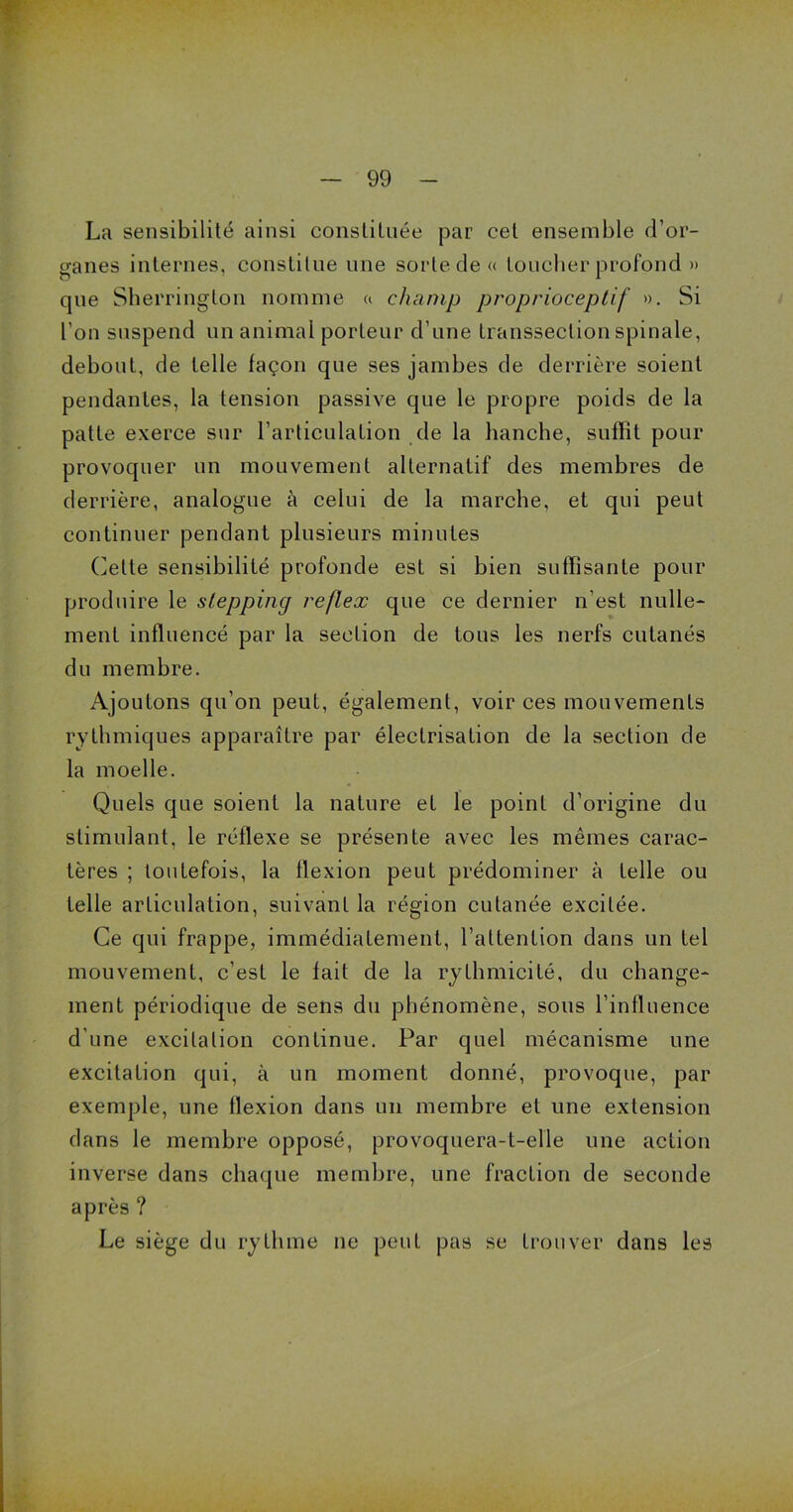 La sensibilité ainsi constituée par cet ensemble d’or- ganes internes, constitue une sorte de « toucher profond » que Sherrington nomme a champ proprioceptif ». Si l’on suspend un animal porteur d’une transsection spinale, debout, de telle façon que ses jambes de derrière soient pendantes, la tension passive que le propre poids de la patte exerce sur l’articulation de la hanche, suffit pour provoquer un mouvement alternatif des membres de derrière, analogue à celui de la marche, et qui peut continuer pendant plusieurs minutes Cette sensibilité profonde est si bien suffisante pour produire le stepping reflex que ce dernier n’est nulle- ment influencé par la section de tous les nerfs cutanés du membre. Ajoutons qu’on peut, également, voir ces mouvements rythmiques apparaître par électrisation de la section de la moelle. Quels que soient la nature et le point d’origine du stimulant, le réflexe se présente avec les mêmes carac- tères ; toutefois, la flexion peut prédominer à telle ou telle articulation, suivant la région cutanée excitée. Ce qui frappe, immédiatement, l’attention dans un tel mouvement, c’est le fait de la rythmicité, du change- ment périodique de sens du phénomène, sous l’influence d’une excitation continue. Par quel mécanisme une excitation qui, à un moment donné, provoque, par exemple, une flexion dans un membre et une extension dans le membre opposé, provoquera-t-elle une action inverse dans chaque membre, une fraction de seconde après ? Le siège du rythme ne peut pas se trouver dans les