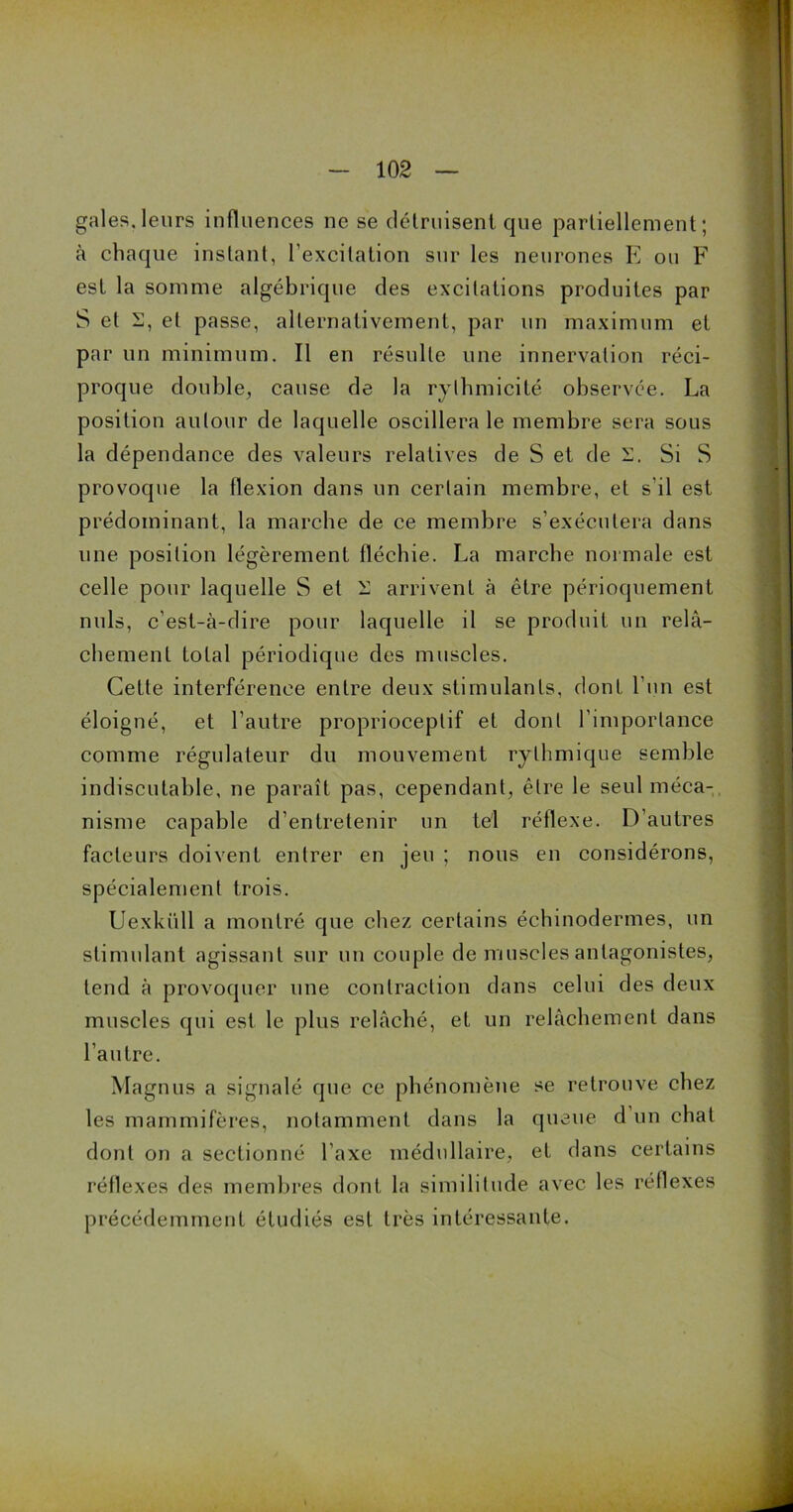 gales.leurs influences ne se détruisent que partiellement; à chaque instant, l’excitation sur les neurones E ou F est la somme algébrique des excitations produites par S et S, et passe, alternativement, par un maximum et par un minimum. Il en résulte une innervation réci- proque double, cause de la rythmicité observée. La position autour de laquelle oscillera le membre sera sous la dépendance des valeurs relatives de S et de S. Si S provoque la flexion dans un certain membre, et s’il est prédominant, la marche de ce membre s’exécutera dans une position légèrement fléchie. La marche normale est celle pour laquelle S et i] arrivent à être périoquement nuis, c’est-à-dire pour laquelle il se produit un relâ- chement total périodique des muscles. Cette interférence entre deux stimulants, dont l’un est éloigné, et l’autre proprioceptif et dont l’importance comme régulateur du mouvement rythmique semble indiscutable, ne paraît pas, cependant, être le seul méca- nisme capable d’entretenir un tel réflexe. D’autres facteurs doivent entrer en jeu ; nous en considérons, spécialement trois. Uexkiill a montré que chez certains échinodermes, un stimulant agissant sur un couple de muscles antagonistes, tend à provoquer une contraction dans celui des deux muscles qui est le plus relâché, et un relâchement dans l’autre. Magnus a signalé que ce phénomène se retrouve chez les mammifères, notamment dans la queue d un chat dont on a sectionné l’axe médullaire, et dans certains réflexes des membres dont la similitude avec les réflexes précédemment étudiés est très intéressante.