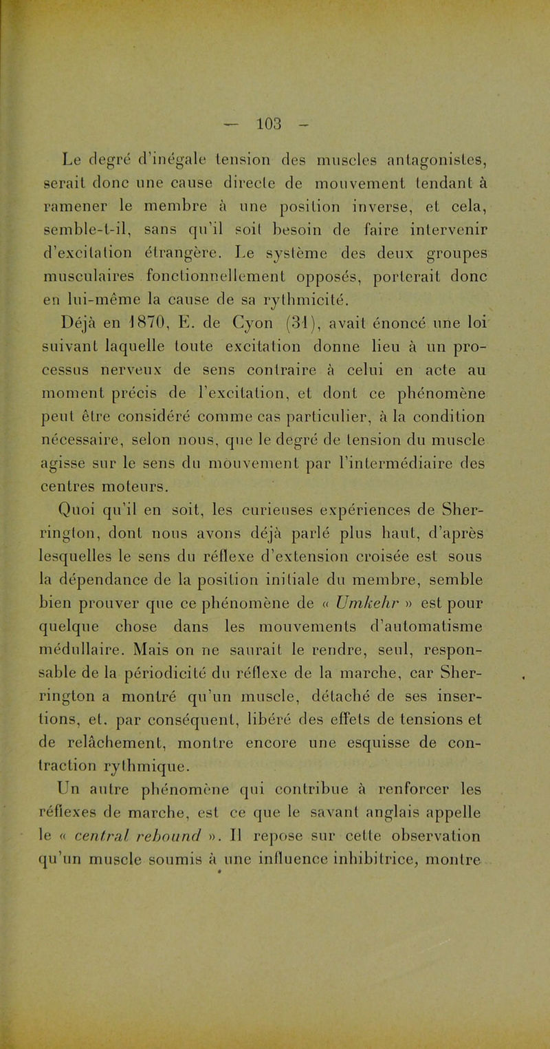 Le degré d’inégale tension des muscles antagonistes, serait donc une cause directe de mouvement tendant à ramener le membre à une position inverse, et cela, semble-t-il, sans qu'il soit besoin de faire intervenir d’excitation étrangère. Le système des deux groupes musculaires fonctionnellement opposés, porterait donc en lui-même la cause de sa rythmicité. Déjà en 1870, E. de Cyon (31), avait énoncé une loi suivant laquelle toute excitation donne lieu à un pro- cessus nerveux de sens contraire à celui en acte au moment précis de l’excitation, et dont ce phénomène peut être considéré comme cas particulier, à la condition nécessaire, selon nous, que le degré de tension du muscle agisse sur le sens du mouvement par l’intermédiaire des centres moteurs. Quoi qu’il en soit, les curieuses expériences de Sher- rington, dont nous avons déjà parlé plus haut, d’après lesquelles le sens du réflexe d’extension croisée est sous la dépendance de la position initiale du membre, semble bien prouver que ce phénomène de « Umkehr » est pour quelque chose dans les mouvements d’automatisme médullaire. Mais on ne saurait le rendre, seul, respon- sable de la périodicité du réflexe de la marche, car Sber- rington a montré qu’un muscle, détaché de ses inser- tions, et. par conséquent, libéré des effets de tensions et de relâchement, montre encore une esquisse de con- traction rythmique. Un autre phénomène qui contribue à renforcer les réflexes de marche, est ce que le savant anglais appelle le « central rehound ». Il repose sur celle observation qu’un muscle soumis à une influence inhibitrice, montre