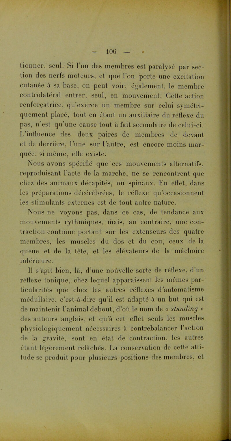 tionner, seul. Si l'un des membres est paralysé par sec- tion des nerfs moteurs, et que l’on porte une excitation cutanée à sa base, on peut voir, également, le membre controlatéral entrer, seul, en mouvement. Cette action renforçalrice, qu’exerce un membre sur celui symétri- quement placé, tout, en étant un auxiliaire du réflexe du pas, n’est qu’une cause tout à fait secondaire de celui-ci. L’influence des deux paires de membres de devant et de derrière, l’une sur l’autre, est encore moins mar- quée, si même, elle existe. Nous avons spécifié que ces mouvements alternatifs, reproduisant l’acte de la marche, ne se rencontrent que chez des animaux décapités, ou spinaux. En effet, dans les préparations décérébrées, le réflexe qu’occasionnent les stimulants externes est de tout autre nature. Nous ne voyons pas, dans ce cas, de tendance aux mouvements rythmiques, mais, au contraire, une con- traction continue portant sur les extenseurs des quatre membres, les muscles du dos et du cou, ceux de la queue et de la tête, et les élévateurs de la mâchoire intérieure. Il s’agit bien, là, d’une nouvelle sorte de réflexe, d’un réflexe tonique, chez lequel apparaissent les mêmes par- ticularités que chez les autres réflexes d’automatisme médullaire, c’est-à-dire qu’il est adapté à un but qui est de maintenir l’animal debout, d’où le nom de « standing » des auteurs anglais, et qu’à cet effet seuls les muscles physiologiquement nécessaires à contrebalancer l’action de la gravité, sont en état de contraction, les autres étant légèrement relâchés. La conservation de cette atti- tude se produit pour plusieurs positions des membres, et