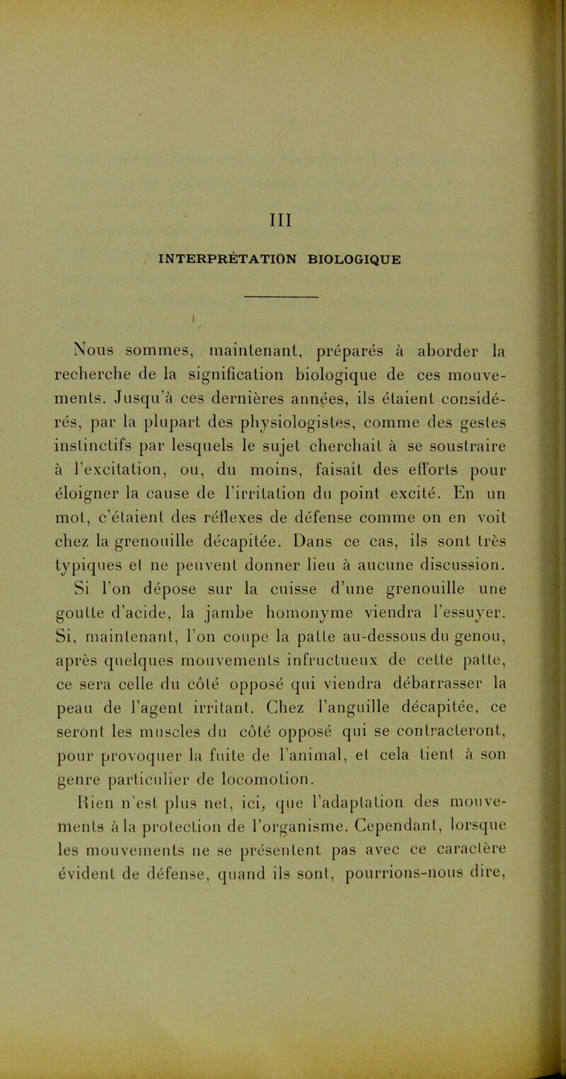 III INTERPRÉTATION BIOLOGIQUE Nous sommes, maintenant, préparés à aborder la recherche de la signification biologique de ces mouve- ments. Jusqu’à ces dernières années, ils étaient considé- rés, par la plupart des physiologistes, comme des gestes instinctifs par lesquels le sujet cherchait à se soustraire à l’excitation, ou, du moins, faisait des efforts pour éloigner la cause de l’irritation du point excité. En un mot, c’étaient des réflexes de défense comme on en voit chez la grenouille décapitée. Dans ce cas, ils sont très typiques et ne peuvent donner lieu à aucune discussion. Si l’on dépose sur la cuisse d’une grenouille une goutte d’acide, la jambe homonyme viendra l’essuyer. Si, maintenant, l’on coupe la patte au-dessous du genou, après quelques mouvements infructueux de celle patte, ce sera celle du côté opposé qui viendra débarrasser la peau de l’agent irritant. Chez l’anguille décapitée, ce seront les muscles du côté opposé qui se contracteront, pour provoquer la fuite de l’animal, et cela lient à son genre particulier de locomotion. Rien n’est plus net, ici, que l’adaptation des mouve- ments à la protection de l’organisme. Cependant, lorsque les mouvements ne se présentent pas avec ce caractère évident de défense, quand ils sont, pourrions-nous dire,