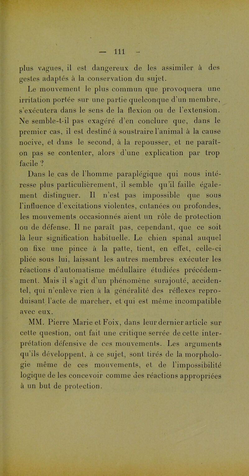 plus vagues, il est dangereux de les assimiler à des gestes adaptés à la conservation du sujet. Le mouvement le plus commun cpie provoquera une irritation portée sur une partie quelconque d’un membre, s’exécutera dans le sens de la flexion ou de l’extension. Ne semble-t-il pas exagéré d’en conclure que, dans le premier cas, il est destiné à soustraire l’animal à la cause nocive, et dans le second, à la repousser, et ne paraît- on pas se contenter, alors d’une explication par trop facile ? Dans le cas de l’homme paraplégique qui nous inté- resse plus particulièrement, il semble qu’il faille égale- ment distinguer. Il n’est pas impossible que sous l’influence d’excitations violentes, cutanées ou profondes, les mouvements occasionnés aient un rôle de protection ou de défense. Il ne paraît pas, cependant, que ce soit là leur signification habituelle. Le chien spinal auquel on fixe une pince à la patte, tient, en effet, celle-ci pliée sous lui, laissant les autres membres exécuter les réactions d’automatisme médullaire étudiées précédem- ment. Mais il s’agit d’un phénomène surajouté, acciden- tel, qui n’enlève rien à la généralité des réflexes repro- duisant l'acte de marcher, et qui est même incompatible avec eux. MM. Pierre Marie etFoix, dans leur dernier article sur cette question, ont fait une critique serrée de cette inter- prétation défensive de ces mouvements. Les arguments qu’ils développent, à ce sujet, sont tirés de la morpholo- gie même de ces mouvements, et de l’impossibilité logique de les concevoir comme des réactions appropriées à un but de protection.