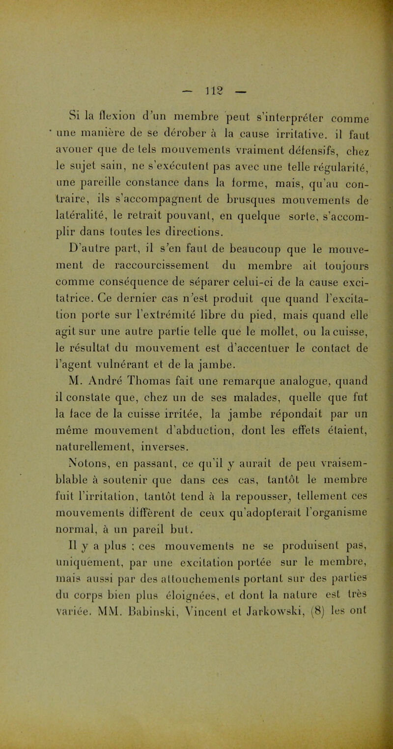 Si la flexion d’un membre peut s’interpréter comme * une manière de se dérober à la cause irritative, il faut avouer que de tels mouvements vraiment défensifs, chez le sujet sain, ne s exécutent pas avec une telle régularité, une pareille constance dans la forme, mais, qu’au con- traire, ils s’accompagnent de brusques mouvements de latéralité, le retrait pouvant, en quelque sorte, s’accom- plir dans toutes les directions. D'autre part, il s’en faut de beaucoup que le mouve- ment de raccourcissement du membre ait toujours comme conséquence de séparer celui-ci de la cause exci- tatrice. Ce dernier cas n’est produit que quand l’excita- tion porte sur l’extrémité libre du pied, mais quand elle agit sur une autre partie telle que le mollet, ou la cuisse, le résultat du mouvement est d’accentuer le contact de l’agent vulnérant et de la jambe. M. André Thomas fait une remarque analogue, quand il constate que, chez un de ses malades, quelle que fut la face de la cuisse irritée, la jambe répondait par un même mouvement d’abduction, dont les effets étaient, naturellement, inverses. Notons, en passant, ce qu’il y aurait de peu vraisem- blable à soutenir que dans ces cas, tantôt le membre fuit l’irritation, tantôt tend à la repousser, tellement ces mouvements diffèrent de ceux qu’adopterait l’organisme normal, à un pareil but. Il y a plus ; ces mouvements ne se produisent pas, uniquement, par une excitation portée sur le membre, mais aussi par des attouchements portant sur des parties du corps bien plus éloignées, et dont la nature est très Variée. MM. Babinski, Vincent et Jarkowski, (8) les ont