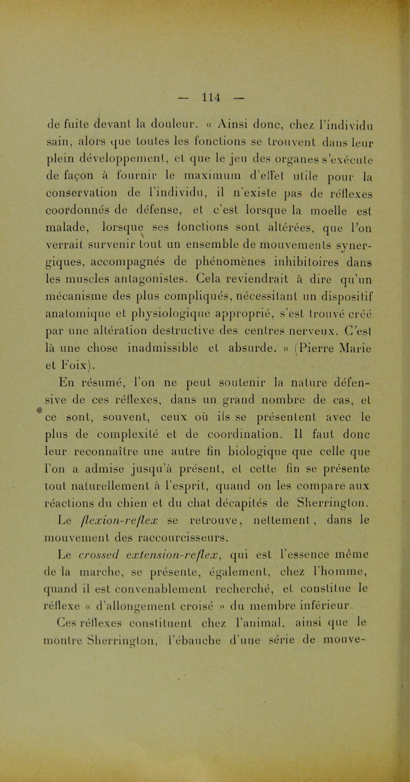 de fuite devant la douleur. « Ainsi donc, chez l’individu sain, alors que toutes les fonctions se trouvent dans leur plein développement, et que le jeu des organes s’exécute de façon à fournir le maximum d’elfet utile pour la conservation de l’individu, il n’existe pas de réflexes coordonnés de défense, et c’est lorsque la moelle est malade, lorsque ses fonctions sont altérées, que l’on verrait survenir tout un ensemble de mouvements svner- »/ giques, accompagnés de phénomènes inhibitoires dans les muscles antagonistes. Cela reviendrait à dire qu’un mécanisme des plus compliqués, nécessitant un dispositif anatomique et physiologique approprié, s’est trouvé créé par une altération destructive des centres nerveux. C’est là une chose inadmissible et absurde. » (Pierre Marie et Foix). En résumé, l’on ne peut soutenir la nature défen- sive de ces réflexes, dans un grand nombre de cas, et 'ce sont, souvent, ceux où ils se présentent avec le plus de complexité et de coordination. Il faut donc leur reconnaître une autre fin biologique que celle que l’on a admise jusqu’à présent, et cette fin se présente tout naturellement à l’esprit, quand on les compare aux réactions du chien et du chat décapités de Sherringlon. Le /lexion-reflex se retrouve, nettement, dans le mouvement des raecourcisseurs. Le crossed exlension-reflex, qui est l’essence même de la marche, se présente, également, chez l'homme, quand il est convenablement recherché, et constitue le réflexe « d’allongement croisé » du membre inférieur. Ces réllexes constituent chez l’animal, ainsi que le montre Sherringlon, l’ébauche d’une série de mouve-