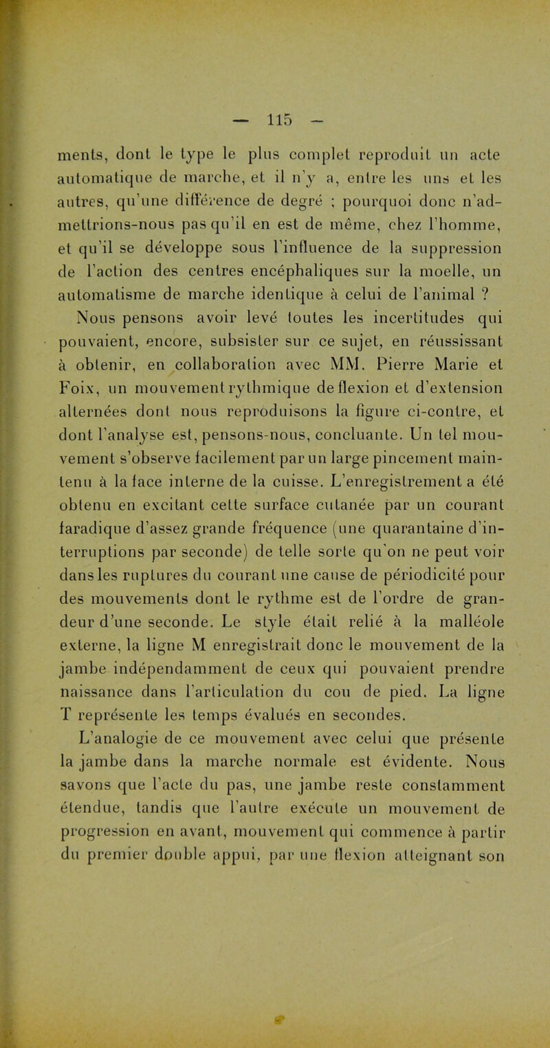 ments, dont le type le plus complet reproduit un acte automatique de marche, et il n'y a, entre les uns et les autres, qu'une différence de degré ; pourquoi donc n’ad- mettrions-nous pas qu’il en est de même, chez l’homme, et qu'il se développe sous l’influence de la suppression de l’action des centres encéphaliques sur la moelle, un automatisme de marche identique à celui de l’animal ? Nous pensons avoir levé toutes les incertitudes qui pouvaient, encore, subsister sur ce sujet, en réussissant à obtenir, en collaboration avec MM. Pierre Marie et Foix, un mouvement rythmique de flexion et d’extension alternées dout nous reproduisons la figure ci-contre, et dont l’analyse est, pensons-nous, concluante. Un tel mou- vement s’observe facilement par un large pincement main- tenu à la face interne de la cuisse. L’enregistrement a été obtenu en excitant cette surface cutanée par un courant faradique d’assez grande fréquence (une quarantaine d’in- terruptions par seconde) de telle sorte qu'on ne peut voir dans les ruptures du courant une cause de périodicité pour des mouvements dont le rythme est de l’ordre de gran- deur d’une seconde. Le style était relié à la malléole externe, la ligne M enregistrait donc le mouvement de la jambe indépendamment de ceux qui pouvaient prendre naissance dans l’articulation du cou de pied. La ligne T représente les temps évalués en secondes. L’analogie de ce mouvement avec celui que présente la jambe dans la marche normale est évidente. Nous savons que l’acte du pas, une jambe reste constamment étendue, tandis que l’autre exécute un mouvement de progression en avant, mouvement qui commence à partir du premier double appui, par une flexion atteignant son