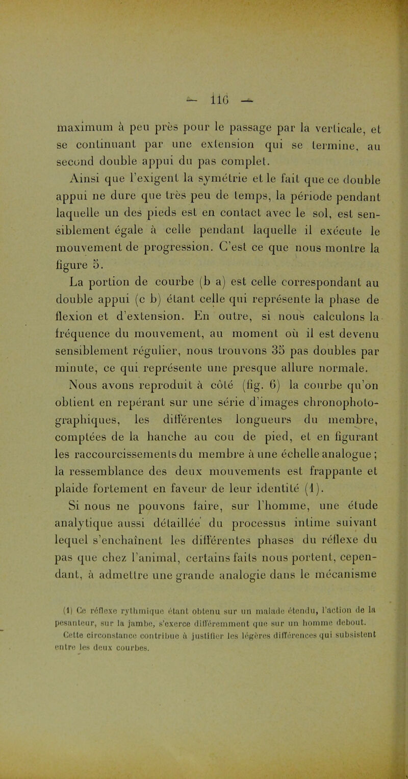 — UG — maximum à peu près pour le passage par la verticale, et se continuant par une extension qui se termine, au second double appui du pas complet. Ainsi que l’exigent la symétrie et le fait que ce double appui ne dure que très peu de temps, la période pendant laquelle un des pieds est en contact avec le sol, est sen- siblement égale à celle pendant laquelle il exécute le mouvement de progression. C’est ce que nous montre la ligure 5. La portion de courbe (b a) est celle correspondant au double appui (c b) étant celle qui représente la phase de flexion et d'extension. En outre, si nous calculons la fréquence du mouvement, au moment où il est devenu sensiblement régulier, nous trouvons 35 pas doubles par minute, ce qui représente une presque allure normale. Nous avons reproduit à côté (lig. 6) la courbe qu’on obtient en repérant sur une série d’images chronopholo- graphiques, les différentes longueurs du membre, comptées de la hanche au cou de pied, et en figurant les raccourcissements du membre aune échelle analogue ; la ressemblance des deux mouvements est frappante et plaide fortement en faveur de leur identité (4). Si nous ne pouvons faire, sur l’homme, une élude analytique aussi détaillée du processus intime suivant lequel s’enchaînent les différentes phases du réflexe du pas que chez l’animal, certains faits nous portent, cepen- dant, à admettre une grande analogie dans le mécanisme (1) Ce réflexe rythmique étant obtenu sur un malade étendu, l’action de la pesanteur, sur la jambe, s’exerce différemment que sur un homme debout. Cette circonstance contribue à justifier les légères différences qui subsistent entre les deux courbes.