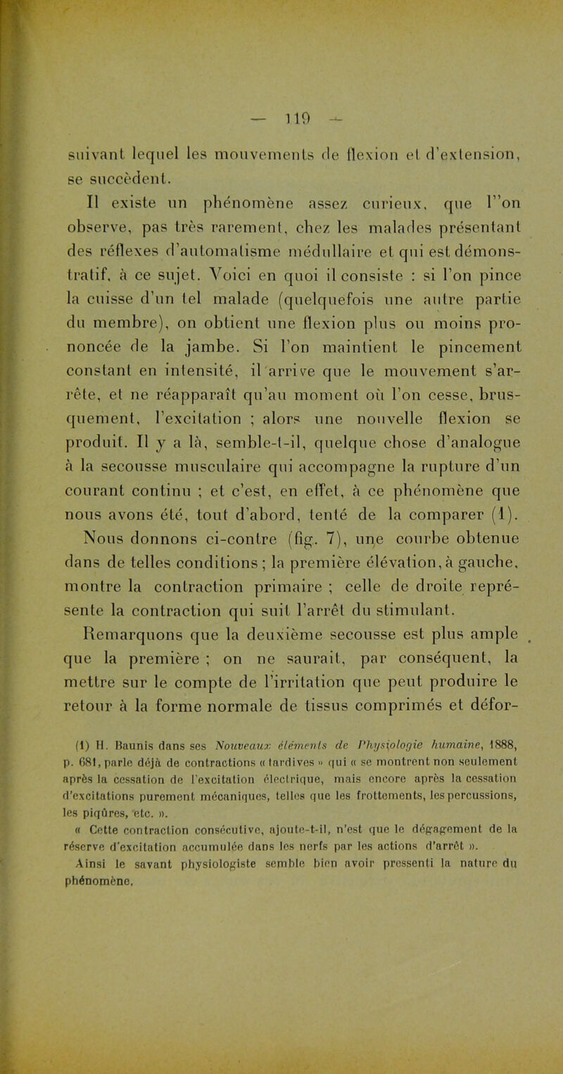 suivant lequel les mouvements de ilexion et d’extension, se succèdent. Il existe un phénomène assez curieux, que l ’on observe, pas très rarement, chez les malades présentant des réflexes d’automatisme médullaire et qui est démons- tratif, à ce sujet. Voici en quoi il consiste : si l’on pince la cuisse d’un tel malade (quelquefois une autre partie du membre), on obtient une flexion plus ou moins pro- noncée de la jambe. Si l’on maintient le pincement constant en intensité, il arrive que le mouvement s’ar- rête, et ne réapparaît qu’au moment où l’on cesse, brus- quement, l’excitation ; alors une nouvelle flexion se produit. Il y a là, semble-t-il, quelque chose d’analogue à la secousse musculaire qui accompagne la rupture d’un courant continu ; et c’est, en effet, à ce phénomène que nous avons été, tout d’abord, tenté de la comparer (1). Nous donnons ci-contre (fîg. 7), une courbe obtenue dans de telles conditions; la première élévation,à gauche, montre la contraction primaire ; celle de droite repré- sente la contraction qui suit l’arrêt du stimulant. Remarquons que la deuxième secousse est plus ample que la première ; on ne saurait, par conséquent, la mettre sur le compte de l’irritation que peut produire le retour à la forme normale de tissus comprimés et défor- (1) H. Baunis dans ses Nouveaux éléments de Physiologie humaine, 1888, p. 681, parle déjà de contractions « tardives » qui « se montrent non seulement après la cessation de l’excitation électrique, mais encore après la cessation d’excitations purement mécaniques, telles que les frottements, les percussions, les piqûres, etc. ». « Cette contraction consécutive, ajoute-t-il, n’est que le dégagement de la réserve d’excitation accumulée dans les nerfs par les actions d’arrêt ». Ainsi le savant physiologiste semble bien avoir pressenti la nature du phénomène,